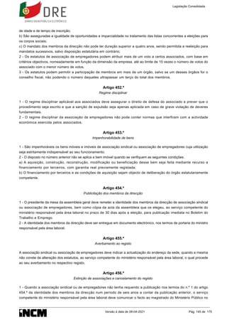 de idade e de tempo de inscrição;
b) São asseguradas a igualdade de oportunidades e imparcialidade no tratamento das listas concorrentes a eleições para
os corpos sociais;
c) O mandato dos membros da direcção não pode ter duração superior a quatro anos, sendo permitida a reeleição para
mandatos sucessivos, salvo disposição estatutária em contrário;
2 - Os estatutos de associação de empregadores podem atribuir mais de um voto a certos associados, com base em
critérios objectivos, nomeadamente em função da dimensão da empresa, até ao limite de 10 vezes o número de votos do
associado com o menor número de votos.
3 - Os estatutos podem permitir a participação de membros em mais de um órgão, salvo se um desses órgãos for o
conselho fiscal, não podendo o número daqueles ultrapassar um terço do total dos membros.
Artigo 452.º
Regime disciplinar
1 - O regime disciplinar aplicável aos associados deve assegurar o direito de defesa do associado e prever que o
procedimento seja escrito e que a sanção de expulsão seja apenas aplicada em caso de grave violação de deveres
fundamentais.
2 - O regime disciplinar da associação de empregadores não pode conter normas que interfiram com a actividade
económica exercida pelos associados.
Artigo 453.º
Impenhorabilidade de bens
1 - São impenhoráveis os bens móveis e imóveis de associação sindical ou associação de empregadores cuja utilização
seja estritamente indispensável ao seu funcionamento.
2 - O disposto no número anterior não se aplica a bem imóvel quando se verifiquem as seguintes condições:
a) A aquisição, construção, reconstrução, modificação ou beneficiação desse bem seja feita mediante recurso a
financiamento por terceiros, com garantia real previamente registada;
b) O financiamento por terceiros e as condições de aquisição sejam objecto de deliberação do órgão estatutariamente
competente.
Artigo 454.º
Publicitação dos membros da direcção
1 - O presidente da mesa da assembleia geral deve remeter a identidade dos membros da direcção de associação sindical
ou associação de empregadores, bem como cópia da acta da assembleia que os elegeu, ao serviço competente do
ministério responsável pela área laboral no prazo de 30 dias após a eleição, para publicação imediata no Boletim do
Trabalho e Emprego.
2 - A identidade dos membros da direcção deve ser entregue em documento electrónico, nos termos de portaria do ministro
responsável pela área laboral.
Artigo 455.º
Averbamento ao registo
A associação sindical ou associação de empregadores deve indicar a actualização do endereço da sede, quando a mesma
não conste de alteração dos estatutos, ao serviço competente do ministério responsável pela área laboral, o qual procede
ao seu averbamento no respectivo registo.
Artigo 456.º
Extinção de associações e cancelamento do registo
1 - Quando a associação sindical ou de empregadores não tenha requerido a publicação nos termos do n.º 1 do artigo
454.º da identidade dos membros da direcção num período de seis anos a contar da publicação anterior, o serviço
competente do ministério responsável pela área laboral deve comunicar o facto ao magistrado do Ministério Público no
Legislação Consolidada
Versão à data de 08-04-2021 Pág. 145 de 175
 
