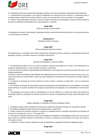 6 - O trabalhador deve enviar cópias das declarações previstas nos números anteriores à associação sindical respectiva.
7 - A declaração de autorização ou de opção do trabalhador de cobrança da quota sindical e a declaração sobre a
cessação deste procedimento produzem efeitos a partir do mês seguinte ao da sua entrega ao empregador.
8 - Constitui contra-ordenação muito grave a recusa ou falta de cobrança, pelo empregador, da quota sindical, através da
dedução na retribuição do trabalhador que a haja autorizado ou decidido.
Artigo 459.º
Crime de retenção de quota sindical
O empregador que retiver e não entregar à associação sindical a quota sindical cobrada é punido com a pena prevista para
o crime de abuso de confiança.
Subsecção IV
Actividade sindical na empresa
Artigo 460.º
Direito a actividade sindical na empresa
Os trabalhadores e os sindicatos têm direito a desenvolver actividade sindical na empresa, nomeadamente através de
delegados sindicais, comissões sindicais e comissões intersindicais.
Artigo 461.º
Reunião de trabalhadores no local de trabalho
1 - Os trabalhadores podem reunir-se no local de trabalho, mediante convocação por um terço ou 50 trabalhadores do
respectivo estabelecimento, ou pela comissão sindical ou intersindical:
a) Fora do horário de trabalho da generalidade dos trabalhadores, sem prejuízo do normal funcionamento de turnos ou de
trabalho suplementar;
b) Durante o horário de trabalho da generalidade dos trabalhadores até um período máximo de quinze horas por ano, que
conta como tempo de serviço efectivo, desde que seja assegurado o funcionamento de serviços de natureza urgente e
essencial.
2 - É aplicável à realização de reunião referida no número anterior o disposto no artigo 420.º, com as necessárias
adaptações.
3 - Os membros de direcção de associações sindicais representativas dos trabalhadores que não trabalhem na empresa
podem participar na reunião, mediante comunicação dos promotores ao empregador com a antecedência mínima de seis
horas.
4 - O empregador que proíba reunião de trabalhadores no local de trabalho ou o acesso de membro de direcção de
associação sindical a instalações de empresa onde decorra reunião de trabalhadores comete contra-ordenação muito
grave.
Artigo 462.º
Eleição, destituição ou cessação de funções de delegado sindical
1 - O delegado sindical é eleito e destituído nos termos dos estatutos do respectivo sindicato, por voto directo e secreto.
2 - O mandato do delegado sindical não pode ter duração superior a quatro anos.
3 - Podem constituir-se comissões sindicais na empresa ou estabelecimento e comissões intersindicais na empresa, de
acordo com as alíneas g) e h) do n.º 1 do artigo 442.º
4 - A direcção do sindicato comunica por escrito ao empregador a identidade de cada delegado sindical, bem como dos que
fazem parte de comissão sindical ou intersindical, e promove a afixação da comunicação nos locais reservados a
informação sindical.
5 - O disposto no número anterior é aplicável em caso de destituição ou cessação de funções de delegado sindical.
Artigo 463.º
Legislação Consolidada
Versão à data de 08-04-2021 Pág. 147 de 175
 