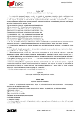 Artigo 468.º
Crédito de horas e faltas de membro de direcção
1 - Para o exercício das suas funções, o membro de direcção de associação sindical tem direito a crédito de horas
correspondente a quatro dias de trabalho por mês e a faltas justificadas, nos termos dos números seguintes.
2 - Sem prejuízo do disposto em instrumento de regulamentação colectiva de trabalho, em cada empresa, o número
máximo de membros de direcção de associação sindical com direito a crédito de horas e a faltas justificadas sem limitação
de número é determinado da seguinte forma:
a) Em empresa com menos de 50 trabalhadores sindicalizados, um;
b) Em empresa com 50 a 99 trabalhadores sindicalizados, dois;
c) Em empresa com 100 a 199 trabalhadores sindicalizados, três;
d) Em empresa com 200 a 499 trabalhadores sindicalizados, quatro;
e) Em empresa com 500 a 999 trabalhadores sindicalizados, seis;
f) Em empresa com 1000 a 1999 trabalhadores sindicalizados, sete;
g) Em empresa com 2000 a 4999 trabalhadores sindicalizados, oito;
h) Em empresa com 5000 a 9999 trabalhadores sindicalizados, 10;
i) Em empresa com 10 000 ou mais trabalhadores sindicalizados, 12.
3 - No caso de membro de direcção de federação, união ou confederação, a aplicação da fórmula referida no número
anterior tem em conta o número de trabalhadores filiados nas associações que fazem parte dessa estrutura.
4 - O trabalhador que seja membro de direcção de mais de uma associação sindical não tem direito a cumulação de crédito
de horas.
5 - Os membros de direcção que excedam o número máximo calculado nos termos dos números anteriores têm direito a
faltas justificadas até ao limite de 33 por ano.
6 - A direcção da associação sindical deve comunicar ao empregador, até 15 de Janeiro de cada ano e nos 15 dias
posteriores a qualquer alteração da sua composição, a identidade dos membros a quem se aplica o disposto no n.º 2.
7 - A direcção da associação sindical pode atribuir crédito de horas a outro membro da mesma, desde que não ultrapasse o
montante global atribuído nos termos dos n.os 1 e 2 e informe o empregador da alteração da repartição do crédito com a
antecedência mínima de 15 dias.
8 - Quando as faltas justificadas se prolongarem efectiva ou previsivelmente para além de um mês, aplica-se o regime da
suspensão do contrato de trabalho por facto respeitante ao trabalhador, sem prejuízo do disposto em instrumento de
regulamentação colectiva de trabalho aplicável, que preveja funções sindicais a tempo inteiro ou outras situações
específicas, relativamente ao direito à retribuição de trabalhador.
9 - Constitui contra-ordenação muito grave a violação do disposto no n.º 1.
Capítulo II
Participação na elaboração de legislação do trabalho
Artigo 469.º
Noção de legislação do trabalho
1 - Entende-se por legislação do trabalho a que regula os direitos e obrigações dos trabalhadores e empregadores,
enquanto tais, e as suas organizações.
2 - São considerados legislação do trabalho os diplomas que regulam, nomeadamente, as seguintes matérias:
a) Contrato de trabalho;
b) Direito colectivo de trabalho;
c) Segurança e saúde no trabalho;
d) Acidentes de trabalho e doenças profissionais;
e) Formação profissional;
f) Processo do trabalho.
3 - Considera-se igualmente matéria de legislação do trabalho a aprovação para ratificação de convenções da Organização
Internacional do Trabalho.
Legislação Consolidada
Versão à data de 08-04-2021 Pág. 149 de 175
 