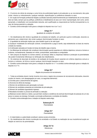 2 - O anúncio de oferta de emprego e outra forma de publicidade ligada à pré-selecção ou ao recrutamento não pode
conter, directa ou indirectamente, qualquer restrição, especificação ou preferência baseada no sexo.
3 - Em acção de formação profissional dirigida a profissão exercida predominantemente por trabalhadores de um dos sexos
deve ser dada, sempre que se justifique, preferência a trabalhadores do sexo com menor representação, bem como, sendo
apropriado, a trabalhador com escolaridade reduzida, sem qualificação ou responsável por família monoparental ou no
caso de licença parental ou adopção.
4 - Constitui contra-ordenação muito grave a violação do disposto nos n.os 1 ou 2.
Artigo 31.º
Igualdade de condições de trabalho
1 - Os trabalhadores têm direito à igualdade de condições de trabalho, em particular quanto à retribuição, devendo os
elementos que a determinam não conter qualquer discriminação fundada no sexo.
2 - A igualdade de retribuição implica que, para trabalho igual ou de valor igual:
a) Qualquer modalidade de retribuição variável, nomeadamente a paga à tarefa, seja estabelecida na base da mesma
unidade de medida;
b) A retribuição calculada em função do tempo de trabalho seja a mesma.
3 - As diferenças de retribuição não constituem discriminação quando assentes em critérios objectivos, comuns a homens e
mulheres, nomeadamente, baseados em mérito, produtividade, assiduidade ou antiguidade.
4 - Sem prejuízo do disposto no número anterior, as licenças, faltas ou dispensas relativas à protecção na parentalidade
não podem fundamentar diferenças na retribuição dos trabalhadores.
5 - Os sistemas de descrição de tarefas e de avaliação de funções devem assentar em critérios objectivos comuns a
homens e mulheres, de forma a excluir qualquer discriminação baseada no sexo.
6 - Constitui contra-ordenação muito grave a violação do disposto no n.º 1 e constitui contra-ordenação grave a violação do
disposto no n.º 5.
Artigo 32.º
Registo de processos de recrutamento
1 - Todas as entidades devem manter durante cinco anos o registo dos processos de recrutamento efectuados, devendo
constar do mesmo, com desagregação por sexo, os seguintes elementos:
a) Convites para o preenchimento de lugares;
b) Anúncios de oferta de emprego;
c) Número de candidaturas para apreciação curricular;
d) Número de candidatos presentes em entrevistas de pré-selecção;
e) Número de candidatos aguardando ingresso;
f) Resultados de testes ou provas de admissão ou selecção;
g) Balanços sociais relativos a dados, que permitam analisar a existência de eventual discriminação de pessoas de um dos
sexos no acesso ao emprego, formação e promoção profissionais e condições de trabalho.
2 - Constitui contra-ordenação leve a violação do disposto neste artigo.
Subsecção IV
Parentalidade
Artigo 33.º
Parentalidade
1 - A maternidade e a paternidade constituem valores sociais eminentes.
2 - Os trabalhadores têm direito à protecção da sociedade e do Estado na realização da sua insubstituível acção em
relação ao exercício da parentalidade.
Artigo 33.º-A
Referências
Legislação Consolidada
Versão à data de 08-04-2021 Pág. 15 de 175
 
