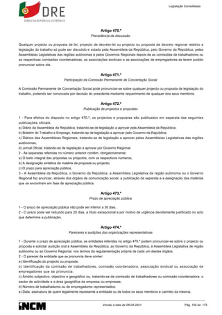 Artigo 470.º
Precedência de discussão
Qualquer projecto ou proposta de lei, projecto de decreto-lei ou projecto ou proposta de decreto regional relativo a
legislação do trabalho só pode ser discutido e votado pela Assembleia da República, pelo Governo da República, pelas
Assembleias Legislativas das regiões autónomas e pelos Governos Regionais depois de as comissões de trabalhadores ou
as respectivas comissões coordenadoras, as associações sindicais e as associações de empregadores se terem podido
pronunciar sobre ele.
Artigo 471.º
Participação da Comissão Permanente de Concertação Social
A Comissão Permanente de Concertação Social pode pronunciar-se sobre qualquer projecto ou proposta de legislação do
trabalho, podendo ser convocada por decisão do presidente mediante requerimento de qualquer dos seus membros.
Artigo 472.º
Publicação de projectos e propostas
1 - Para efeitos do disposto no artigo 470.º, os projectos e propostas são publicados em separata das seguintes
publicações oficiais:
a) Diário da Assembleia da República, tratando-se de legislação a aprovar pela Assembleia da República;
b) Boletim do Trabalho e Emprego, tratando-se de legislação a aprovar pelo Governo da República;
c) Diários das Assembleias Regionais, tratando-se de legislação a aprovar pelas Assembleias Legislativas das regiões
autónomas;
d) Jornal Oficial, tratando-se de legislação a aprovar por Governo Regional.
2 - As separatas referidas no número anterior contêm, obrigatoriamente:
a) O texto integral das propostas ou projectos, com os respectivos números;
b) A designação sintética da matéria da proposta ou projecto;
c) O prazo para apreciação pública.
3 - A Assembleia da República, o Governo da República, a Assembleia Legislativa de região autónoma ou o Governo
Regional faz anunciar, através dos órgãos de comunicação social, a publicação da separata e a designação das matérias
que se encontram em fase de apreciação pública.
Artigo 473.º
Prazo de apreciação pública
1 - O prazo de apreciação pública não pode ser inferior a 30 dias.
2 - O prazo pode ser reduzido para 20 dias, a título excepcional e por motivo de urgência devidamente justificado no acto
que determina a publicação.
Artigo 474.º
Pareceres e audições das organizações representativas
1 - Durante o prazo de apreciação pública, as entidades referidas no artigo 470.º podem pronunciar-se sobre o projecto ou
proposta e solicitar audição oral à Assembleia da República, ao Governo da República, à Assembleia Legislativa de região
autónoma ou ao Governo Regional, nos termos da regulamentação própria de cada um destes órgãos.
2 - O parecer da entidade que se pronuncia deve conter:
a) Identificação do projecto ou proposta;
b) Identificação da comissão de trabalhadores, comissão coordenadora, associação sindical ou associação de
empregadores que se pronuncia;
c) Âmbito subjectivo, objectivo e geográfico ou, tratando-se de comissão de trabalhadores ou comissão coordenadora, o
sector de actividade e a área geográfica da empresa ou empresas;
d) Número de trabalhadores ou de empregadores representados;
e) Data, assinatura de quem legalmente represente a entidade ou de todos os seus membros e carimbo da mesma.
Legislação Consolidada
Versão à data de 08-04-2021 Pág. 150 de 175
 