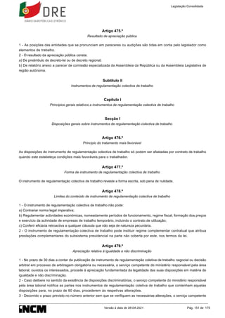 Artigo 475.º
Resultado de apreciação pública
1 - As posições das entidades que se pronunciam em pareceres ou audições são tidas em conta pelo legislador como
elementos de trabalho.
2 - O resultado da apreciação pública consta:
a) De preâmbulo de decreto-lei ou de decreto regional;
b) De relatório anexo a parecer de comissão especializada da Assembleia da República ou da Assembleia Legislativa de
região autónoma.
Subtítulo II
Instrumentos de regulamentação colectiva de trabalho
Capítulo I
Princípios gerais relativos a instrumentos de regulamentação colectiva de trabalho
Secção I
Disposições gerais sobre instrumentos de regulamentação colectiva de trabalho
Artigo 476.º
Princípio do tratamento mais favorável
As disposições de instrumento de regulamentação colectiva de trabalho só podem ser afastadas por contrato de trabalho
quando este estabeleça condições mais favoráveis para o trabalhador.
Artigo 477.º
Forma de instrumento de regulamentação colectiva de trabalho
O instrumento de regulamentação colectiva de trabalho reveste a forma escrita, sob pena de nulidade.
Artigo 478.º
Limites do conteúdo de instrumento de regulamentação colectiva de trabalho
1 - O instrumento de regulamentação colectiva de trabalho não pode:
a) Contrariar norma legal imperativa;
b) Regulamentar actividades económicas, nomeadamente períodos de funcionamento, regime fiscal, formação dos preços
e exercício da actividade de empresas de trabalho temporário, incluindo o contrato de utilização;
c) Conferir eficácia retroactiva a qualquer cláusula que não seja de natureza pecuniária.
2 - O instrumento de regulamentação colectiva de trabalho pode instituir regime complementar contratual que atribua
prestações complementares do subsistema previdencial na parte não coberta por este, nos termos da lei.
Artigo 479.º
Apreciação relativa à igualdade e não discriminação
1 - No prazo de 30 dias a contar da publicação de instrumento de regulamentação coletiva de trabalho negocial ou decisão
arbitral em processo de arbitragem obrigatória ou necessária, o serviço competente do ministério responsável pela área
laboral, ouvidos os interessados, procede à apreciação fundamentada da legalidade das suas disposições em matéria de
igualdade e não discriminação.
2 - Caso delibere no sentido da existência de disposições discriminatórias, o serviço competente do ministério responsável
pela área laboral notifica as partes nos instrumentos de regulamentação coletiva de trabalho que contenham aquelas
disposições para, no prazo de 60 dias, procederem às respetivas alterações.
3 - Decorrido o prazo previsto no número anterior sem que se verifiquem as necessárias alterações, o serviço competente
Legislação Consolidada
Versão à data de 08-04-2021 Pág. 151 de 175
 