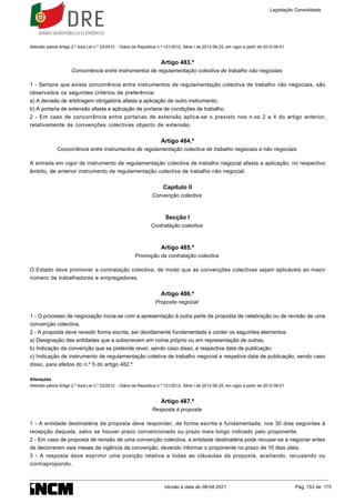 Alterado pelo/a Artigo 2.º do/a Lei n.º 23/2012 - Diário da República n.º 121/2012, Série I de 2012-06-25, em vigor a partir de 2012-08-01
Artigo 483.º
Concorrência entre instrumentos de regulamentação colectiva de trabalho não negociais
1 - Sempre que exista concorrência entre instrumentos de regulamentação colectiva de trabalho não negociais, são
observados os seguintes critérios de preferência:
a) A decisão de arbitragem obrigatória afasta a aplicação de outro instrumento;
b) A portaria de extensão afasta a aplicação de portaria de condições de trabalho.
2 - Em caso de concorrência entre portarias de extensão aplica-se o previsto nos n.os 2 a 4 do artigo anterior,
relativamente às convenções colectivas objecto de extensão.
Artigo 484.º
Concorrência entre instrumentos de regulamentação colectiva de trabalho negociais e não negociais
A entrada em vigor de instrumento de regulamentação colectiva de trabalho negocial afasta a aplicação, no respectivo
âmbito, de anterior instrumento de regulamentação colectiva de trabalho não negocial.
Capítulo II
Convenção colectiva
Secção I
Contratação colectiva
Artigo 485.º
Promoção da contratação colectiva
O Estado deve promover a contratação colectiva, de modo que as convenções colectivas sejam aplicáveis ao maior
número de trabalhadores e empregadores.
Artigo 486.º
Proposta negocial
1 - O processo de negociação inicia-se com a apresentação à outra parte de proposta de celebração ou de revisão de uma
convenção colectiva.
2 - A proposta deve revestir forma escrita, ser devidamente fundamentada e conter os seguintes elementos:
a) Designação das entidades que a subscrevem em nome próprio ou em representação de outras;
b) Indicação da convenção que se pretende rever, sendo caso disso, e respectiva data de publicação.
c) Indicação de instrumento de regulamentação coletiva de trabalho negocial e respetiva data de publicação, sendo caso
disso, para efeitos do n.º 5 do artigo 482.º
Alterações
Alterado pelo/a Artigo 2.º do/a Lei n.º 23/2012 - Diário da República n.º 121/2012, Série I de 2012-06-25, em vigor a partir de 2012-08-01
Artigo 487.º
Resposta à proposta
1 - A entidade destinatária da proposta deve responder, de forma escrita e fundamentada, nos 30 dias seguintes à
recepção daquela, salvo se houver prazo convencionado ou prazo mais longo indicado pelo proponente.
2 - Em caso de proposta de revisão de uma convenção colectiva, a entidade destinatária pode recusar-se a negociar antes
de decorrerem seis meses de vigência da convenção, devendo informar o proponente no prazo de 10 dias úteis.
3 - A resposta deve exprimir uma posição relativa a todas as cláusulas da proposta, aceitando, recusando ou
contrapropondo.
Legislação Consolidada
Versão à data de 08-04-2021 Pág. 153 de 175
 