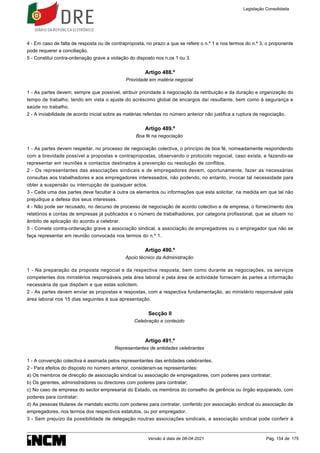 4 - Em caso de falta de resposta ou de contraproposta, no prazo a que se refere o n.º 1 e nos termos do n.º 3, o proponente
pode requerer a conciliação.
5 - Constitui contra-ordenação grave a violação do disposto nos n.os 1 ou 3.
Artigo 488.º
Prioridade em matéria negocial
1 - As partes devem, sempre que possível, atribuir prioridade à negociação da retribuição e da duração e organização do
tempo de trabalho, tendo em vista o ajuste do acréscimo global de encargos daí resultante, bem como à segurança e
saúde no trabalho.
2 - A inviabilidade de acordo inicial sobre as matérias referidas no número anterior não justifica a ruptura de negociação.
Artigo 489.º
Boa fé na negociação
1 - As partes devem respeitar, no processo de negociação colectiva, o princípio de boa fé, nomeadamente respondendo
com a brevidade possível a propostas e contrapropostas, observando o protocolo negocial, caso exista, e fazendo-se
representar em reuniões e contactos destinados à prevenção ou resolução de conflitos.
2 - Os representantes das associações sindicais e de empregadores devem, oportunamente, fazer as necessárias
consultas aos trabalhadores e aos empregadores interessados, não podendo, no entanto, invocar tal necessidade para
obter a suspensão ou interrupção de quaisquer actos.
3 - Cada uma das partes deve facultar à outra os elementos ou informações que esta solicitar, na medida em que tal não
prejudique a defesa dos seus interesses.
4 - Não pode ser recusado, no decurso de processo de negociação de acordo colectivo e de empresa, o fornecimento dos
relatórios e contas de empresas já publicados e o número de trabalhadores, por categoria profissional, que se situem no
âmbito de aplicação do acordo a celebrar.
5 - Comete contra-ordenação grave a associação sindical, a associação de empregadores ou o empregador que não se
faça representar em reunião convocada nos termos do n.º 1.
Artigo 490.º
Apoio técnico da Administração
1 - Na preparação da proposta negocial e da respectiva resposta, bem como durante as negociações, os serviços
competentes dos ministérios responsáveis pela área laboral e pela área de actividade fornecem às partes a informação
necessária de que dispõem e que estas solicitem.
2 - As partes devem enviar as propostas e respostas, com a respectiva fundamentação, ao ministério responsável pela
área laboral nos 15 dias seguintes à sua apresentação.
Secção II
Celebração e conteúdo
Artigo 491.º
Representantes de entidades celebrantes
1 - A convenção colectiva é assinada pelos representantes das entidades celebrantes.
2 - Para efeitos do disposto no número anterior, consideram-se representantes:
a) Os membros de direcção de associação sindical ou associação de empregadores, com poderes para contratar;
b) Os gerentes, administradores ou directores com poderes para contratar;
c) No caso de empresa do sector empresarial do Estado, os membros do conselho de gerência ou órgão equiparado, com
poderes para contratar;
d) As pessoas titulares de mandato escrito com poderes para contratar, conferido por associação sindical ou associação de
empregadores, nos termos dos respectivos estatutos, ou por empregador.
3 - Sem prejuízo da possibilidade de delegação noutras associações sindicais, a associação sindical pode conferir à
Legislação Consolidada
Versão à data de 08-04-2021 Pág. 154 de 175
 