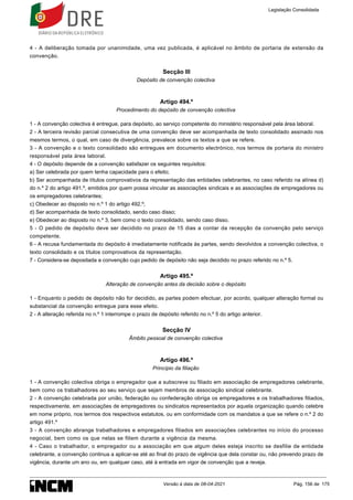 4 - A deliberação tomada por unanimidade, uma vez publicada, é aplicável no âmbito de portaria de extensão da
convenção.
Secção III
Depósito de convenção colectiva
Artigo 494.º
Procedimento do depósito de convenção colectiva
1 - A convenção colectiva é entregue, para depósito, ao serviço competente do ministério responsável pela área laboral.
2 - A terceira revisão parcial consecutiva de uma convenção deve ser acompanhada de texto consolidado assinado nos
mesmos termos, o qual, em caso de divergência, prevalece sobre os textos a que se refere.
3 - A convenção e o texto consolidado são entregues em documento electrónico, nos termos de portaria do ministro
responsável pela área laboral.
4 - O depósito depende de a convenção satisfazer os seguintes requisitos:
a) Ser celebrada por quem tenha capacidade para o efeito;
b) Ser acompanhada de títulos comprovativos da representação das entidades celebrantes, no caso referido na alínea d)
do n.º 2 do artigo 491.º, emitidos por quem possa vincular as associações sindicais e as associações de empregadores ou
os empregadores celebrantes;
c) Obedecer ao disposto no n.º 1 do artigo 492.º;
d) Ser acompanhada de texto consolidado, sendo caso disso;
e) Obedecer ao disposto no n.º 3, bem como o texto consolidado, sendo caso disso.
5 - O pedido de depósito deve ser decidido no prazo de 15 dias a contar da recepção da convenção pelo serviço
competente.
6 - A recusa fundamentada do depósito é imediatamente notificada às partes, sendo devolvidos a convenção colectiva, o
texto consolidado e os títulos comprovativos da representação.
7 - Considera-se depositada a convenção cujo pedido de depósito não seja decidido no prazo referido no n.º 5.
Artigo 495.º
Alteração de convenção antes da decisão sobre o depósito
1 - Enquanto o pedido de depósito não for decidido, as partes podem efectuar, por acordo, qualquer alteração formal ou
substancial da convenção entregue para esse efeito.
2 - A alteração referida no n.º 1 interrompe o prazo de depósito referido no n.º 5 do artigo anterior.
Secção IV
Âmbito pessoal de convenção colectiva
Artigo 496.º
Princípio da filiação
1 - A convenção colectiva obriga o empregador que a subscreve ou filiado em associação de empregadores celebrante,
bem como os trabalhadores ao seu serviço que sejam membros de associação sindical celebrante.
2 - A convenção celebrada por união, federação ou confederação obriga os empregadores e os trabalhadores filiados,
respectivamente, em associações de empregadores ou sindicatos representados por aquela organização quando celebre
em nome próprio, nos termos dos respectivos estatutos, ou em conformidade com os mandatos a que se refere o n.º 2 do
artigo 491.º
3 - A convenção abrange trabalhadores e empregadores filiados em associações celebrantes no início do processo
negocial, bem como os que nelas se filiem durante a vigência da mesma.
4 - Caso o trabalhador, o empregador ou a associação em que algum deles esteja inscrito se desfilie de entidade
celebrante, a convenção continua a aplicar-se até ao final do prazo de vigência que dela constar ou, não prevendo prazo de
vigência, durante um ano ou, em qualquer caso, até à entrada em vigor de convenção que a reveja.
Legislação Consolidada
Versão à data de 08-04-2021 Pág. 156 de 175
 