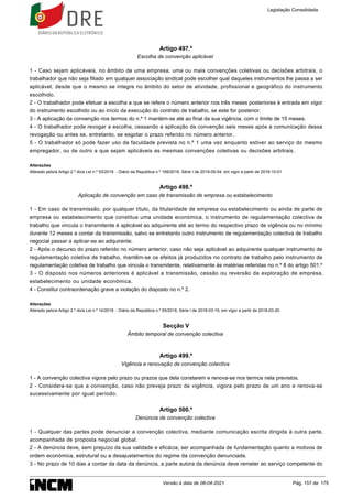 Artigo 497.º
Escolha de convenção aplicável
1 - Caso sejam aplicáveis, no âmbito de uma empresa, uma ou mais convenções coletivas ou decisões arbitrais, o
trabalhador que não seja filiado em qualquer associação sindical pode escolher qual daqueles instrumentos lhe passa a ser
aplicável, desde que o mesmo se integre no âmbito do setor de atividade, profissional e geográfico do instrumento
escolhido.
2 - O trabalhador pode efetuar a escolha a que se refere o número anterior nos três meses posteriores à entrada em vigor
do instrumento escolhido ou ao início da execução do contrato de trabalho, se este for posterior.
3 - A aplicação da convenção nos termos do n.º 1 mantém-se até ao final da sua vigência, com o limite de 15 meses.
4 - O trabalhador pode revogar a escolha, cessando a aplicação da convenção seis meses após a comunicação dessa
revogação ou antes se, entretanto, se esgotar o prazo referido no número anterior.
5 - O trabalhador só pode fazer uso da faculdade prevista no n.º 1 uma vez enquanto estiver ao serviço do mesmo
empregador, ou de outro a que sejam aplicáveis as mesmas convenções coletivas ou decisões arbitrais.
Alterações
Alterado pelo/a Artigo 2.º do/a Lei n.º 93/2019 - Diário da República n.º 169/2019, Série I de 2019-09-04, em vigor a partir de 2019-10-01
Artigo 498.º
Aplicação de convenção em caso de transmissão de empresa ou estabelecimento
1 - Em caso de transmissão, por qualquer título, da titularidade de empresa ou estabelecimento ou ainda de parte de
empresa ou estabelecimento que constitua uma unidade económica, o instrumento de regulamentação colectiva de
trabalho que vincula o transmitente é aplicável ao adquirente até ao termo do respectivo prazo de vigência ou no mínimo
durante 12 meses a contar da transmissão, salvo se entretanto outro instrumento de regulamentação colectiva de trabalho
negocial passar a aplicar-se ao adquirente.
2 - Após o decurso do prazo referido no número anterior, caso não seja aplicável ao adquirente qualquer instrumento de
regulamentação coletiva de trabalho, mantêm-se os efeitos já produzidos no contrato de trabalho pelo instrumento de
regulamentação coletiva de trabalho que vincula o transmitente, relativamente às matérias referidas no n.º 8 do artigo 501.º
3 - O disposto nos números anteriores é aplicável a transmissão, cessão ou reversão da exploração de empresa,
estabelecimento ou unidade económica.
4 - Constitui contraordenação grave a violação do disposto no n.º 2.
Alterações
Alterado pelo/a Artigo 2.º do/a Lei n.º 14/2018 - Diário da República n.º 55/2018, Série I de 2018-03-19, em vigor a partir de 2018-03-20
Secção V
Âmbito temporal de convenção colectiva
Artigo 499.º
Vigência e renovação de convenção colectiva
1 - A convenção colectiva vigora pelo prazo ou prazos que dela constarem e renova-se nos termos nela previstos.
2 - Considera-se que a convenção, caso não preveja prazo de vigência, vigora pelo prazo de um ano e renova-se
sucessivamente por igual período.
Artigo 500.º
Denúncia de convenção colectiva
1 - Qualquer das partes pode denunciar a convenção colectiva, mediante comunicação escrita dirigida à outra parte,
acompanhada de proposta negocial global.
2 - A denúncia deve, sem prejuízo da sua validade e eficácia, ser acompanhada de fundamentação quanto a motivos de
ordem económica, estrutural ou a desajustamentos do regime da convenção denunciada.
3 - No prazo de 10 dias a contar da data da denúncia, a parte autora da denúncia deve remeter ao serviço competente do
Legislação Consolidada
Versão à data de 08-04-2021 Pág. 157 de 175
 