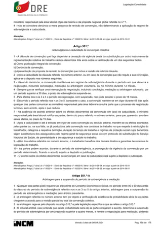 ministério responsável pela área laboral cópia da mesma e da proposta negocial global referida no n.º 1.
4 - Não se considera denúncia a mera proposta de revisão de convenção, não determinando a aplicação do regime de
sobrevigência e caducidade.
Alterações
Alterado pelo/a Artigo 2.º do/a Lei n.º 93/2019 - Diário da República n.º 169/2019, Série I de 2019-09-04, em vigor a partir de 2019-10-01
Artigo 501.º
Sobrevigência e caducidade de convenção colectiva
1 - A cláusula de convenção que faça depender a cessação da vigência desta da substituição por outro instrumento de
regulamentação coletiva de trabalho caduca decorridos três anos sobre a verificação de um dos seguintes factos:
a) Última publicação integral da convenção;
b) Denúncia da convenção;
c) Apresentação de proposta de revisão da convenção que inclua a revisão da referida cláusula.
2 - Após a caducidade da cláusula referida no número anterior, ou em caso de convenção que não regule a sua renovação,
aplica-se o disposto nos números seguintes.
3 - Havendo denúncia, a convenção mantém-se em regime de sobrevigência durante o período em que decorra a
negociação, incluindo conciliação, mediação ou arbitragem voluntária, ou no mínimo durante 12 meses.
4 - Sempre que se verifique uma interrupção da negociação, incluindo conciliação, mediação ou arbitragem voluntária, por
um período superior a 30 dias, o prazo de sobrevigência suspende-se.
5 - Para efeitos dos n.os 3 e 4 o período de negociação, com suspensão, não pode exceder o prazo de 18 meses.
6 - Decorrido o período referido nos n.os 3 e 5, consoante o caso, a convenção mantém-se em vigor durante 45 dias após
qualquer das partes comunicar ao ministério responsável pela área laboral e à outra parte que o processo de negociação
terminou sem acordo, após o que caduca.
7 - Na ausência de acordo anterior sobre os efeitos decorrentes da convenção em caso de caducidade, o ministro
responsável pela área laboral notifica as partes, dentro do prazo referido no número anterior, para que, querendo, acordem
esses efeitos, no prazo de 15 dias.
8 - Após a caducidade e até à entrada em vigor de outra convenção ou decisão arbitral, mantêm-se os efeitos acordados
pelas partes ou, na sua falta, os já produzidos pela convenção nos contratos de trabalho no que respeita à retribuição do
trabalhador, categoria e respetiva definição, duração do tempo de trabalho e regimes de proteção social cujos benefícios
sejam substitutivos dos assegurados pelo regime geral de segurança social ou com protocolo de substituição do Serviço
Nacional de Saúde, de parentalidade e de segurança e saúde no trabalho.
9 - Além dos efeitos referidos no número anterior, o trabalhador beneficia dos demais direitos e garantias decorrentes da
legislação do trabalho.
10 - As partes podem acordar, durante o período de sobrevigência, a prorrogação da vigência da convenção por um
período determinado, ficando o acordo sujeito a depósito e publicação.
11 - O acordo sobre os efeitos decorrentes da convenção em caso de caducidade está sujeito a depósito e publicação.
Alterações
Alterado pelo/a Artigo 2.º do/a Lei n.º 93/2019 - Diário da República n.º 169/2019, Série I de 2019-09-04, em vigor a partir de 2019-10-01
Alterado pelo/a Artigo 2.º do/a Lei n.º 55/2014 - Diário da República n.º 162/2014, Série I de 2014-08-25, em vigor a partir de 2014-09-01
Artigo 501.º-A
Arbitragem para a suspensão do período de sobrevigência e mediação
1 - Qualquer das partes pode requerer ao presidente do Conselho Económico e Social, no período entre 90 e 60 dias antes
do decurso do período de sobrevigência referido nos n.os 3 ou 5 do artigo anterior, arbitragem para a suspensão do
período de sobrevigência e mediação pelo árbitro presidente.
2 - A arbitragem referida no número anterior tem por objeto a verificação da existência de probabilidade séria de as partes
chegarem a acordo para a revisão parcial ou total da convenção coletiva.
3 - A arbitragem rege-se pelo disposto no artigo 512.º e pela legislação específica a que se refere o artigo 513.º
4 - O tribunal arbitral, caso entenda que existe probabilidade séria de as partes chegarem a acordo, determina a suspensão
do período de sobrevigência por um prazo não superior a quatro meses, e remete a negociação para mediação, podendo
Legislação Consolidada
Versão à data de 08-04-2021 Pág. 158 de 175
 