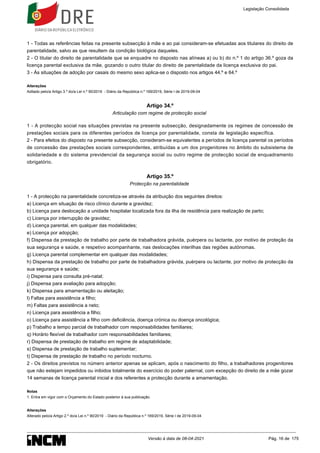 1.
1 - Todas as referências feitas na presente subsecção à mãe e ao pai consideram-se efetuadas aos titulares do direito de
parentalidade, salvo as que resultem da condição biológica daqueles.
2 - O titular do direito de parentalidade que se enquadre no disposto nas alíneas a) ou b) do n.º 1 do artigo 36.º goza da
licença parental exclusiva da mãe, gozando o outro titular do direito de parentalidade da licença exclusiva do pai.
3 - Às situações de adoção por casais do mesmo sexo aplica-se o disposto nos artigos 44.º e 64.º
Alterações
Aditado pelo/a Artigo 3.º do/a Lei n.º 90/2019 - Diário da República n.º 169/2019, Série I de 2019-09-04
Artigo 34.º
Articulação com regime de protecção social
1 - A protecção social nas situações previstas na presente subsecção, designadamente os regimes de concessão de
prestações sociais para os diferentes períodos de licença por parentalidade, consta de legislação específica.
2 - Para efeitos do disposto na presente subsecção, consideram-se equivalentes a períodos de licença parental os períodos
de concessão das prestações sociais correspondentes, atribuídas a um dos progenitores no âmbito do subsistema de
solidariedade e do sistema previdencial da segurança social ou outro regime de protecção social de enquadramento
obrigatório.
Artigo 35.º
Protecção na parentalidade
1 - A protecção na parentalidade concretiza-se através da atribuição dos seguintes direitos:
a) Licença em situação de risco clínico durante a gravidez;
b) Licença para deslocação a unidade hospitalar localizada fora da ilha de residência para realização de parto;
c) Licença por interrupção de gravidez;
d) Licença parental, em qualquer das modalidades;
e) Licença por adopção;
f) Dispensa da prestação de trabalho por parte de trabalhadora grávida, puérpera ou lactante, por motivo de proteção da
sua segurança e saúde, e respetivo acompanhante, nas deslocações interilhas das regiões autónomas.
g) Licença parental complementar em qualquer das modalidades;
h) Dispensa da prestação de trabalho por parte de trabalhadora grávida, puérpera ou lactante, por motivo de protecção da
sua segurança e saúde;
i) Dispensa para consulta pré-natal;
j) Dispensa para avaliação para adopção;
k) Dispensa para amamentação ou aleitação;
l) Faltas para assistência a filho;
m) Faltas para assistência a neto;
n) Licença para assistência a filho;
o) Licença para assistência a filho com deficiência, doença crónica ou doença oncológica;
p) Trabalho a tempo parcial de trabalhador com responsabilidades familiares;
q) Horário flexível de trabalhador com responsabilidades familiares;
r) Dispensa de prestação de trabalho em regime de adaptabilidade;
s) Dispensa de prestação de trabalho suplementar;
t) Dispensa de prestação de trabalho no período nocturno.
2 - Os direitos previstos no número anterior apenas se aplicam, após o nascimento do filho, a trabalhadores progenitores
que não estejam impedidos ou inibidos totalmente do exercício do poder paternal, com excepção do direito de a mãe gozar
14 semanas de licença parental inicial e dos referentes a protecção durante a amamentação.
Notas
Entra em vigor com o Orçamento do Estado posterior à sua publicação.
Alterações
Alterado pelo/a Artigo 2.º do/a Lei n.º 90/2019 - Diário da República n.º 169/2019, Série I de 2019-09-04
Legislação Consolidada
Versão à data de 08-04-2021 Pág. 16 de 175
 