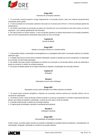 Artigo 503.º
Sucessão de convenções colectivas
1 - A convenção colectiva posterior revoga integralmente a convenção anterior, salvo nas matérias expressamente
ressalvadas pelas partes.
2 - A mera sucessão de convenções colectivas não pode ser invocada para diminuir o nível de protecção global dos
trabalhadores.
3 - Os direitos decorrentes de convenção só podem ser reduzidos por nova convenção de cujo texto conste, em termos
expressos, o seu carácter globalmente mais favorável.
4 - No caso previsto no número anterior, a nova convenção prejudica os direitos decorrentes de convenção precedente,
salvo se forem expressamente ressalvados pelas partes na nova convenção.
Capítulo III
Acordo de adesão
Artigo 504.º
Adesão a convenção colectiva ou a decisão arbitral
1 - A associação sindical, a associação de empregadores ou o empregador pode aderir a convenção colectiva ou a decisão
arbitral em vigor.
2 - A adesão opera-se por acordo entre a entidade interessada e aquela ou aquelas que se lhe contraporiam na negociação
da convenção, se nela tivesse participado.
3 - Da adesão não pode resultar modificação do conteúdo da convenção ou da decisão arbitral, ainda que destinada a
aplicar-se somente no âmbito da entidade aderente.
4 - Ao acordo de adesão aplicam-se as regras referentes ao depósito e à publicação de convenção colectiva.
Capítulo IV
Arbitragem
Secção I
Disposições comuns sobre arbitragem
Artigo 505.º
Disposições comuns sobre arbitragem de conflitos colectivos de trabalho
1 - As regras sobre conteúdo obrigatório e depósito de convenção colectiva aplicam-se à decisão arbitral, com as
necessárias adaptações.
2 - Os árbitros enviam o texto da decisão arbitral às partes e ao serviço competente do ministério responsável pela área
laboral, para efeitos de depósito e publicação, no prazo de cinco dias a contar da decisão.
3 - A decisão arbitral produz os efeitos da convenção colectiva.
4 - O regime geral da arbitragem voluntária é subsidiariamente aplicável.
Secção II
Arbitragem voluntária
Artigo 506.º
Admissibilidade da arbitragem voluntária
A todo o tempo, as partes podem acordar em submeter a arbitragem as questões laborais resultantes, nomeadamente, da
interpretação, integração, celebração ou revisão de convenção colectiva.
Legislação Consolidada
Versão à data de 08-04-2021 Pág. 160 de 175
 