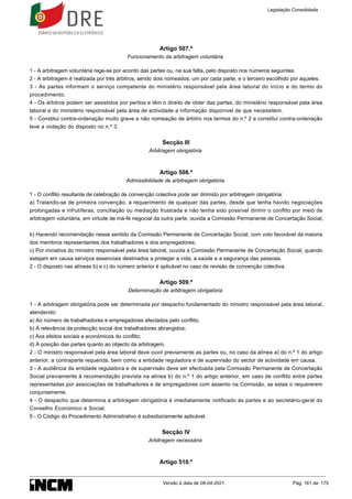 Artigo 507.º
Funcionamento da arbitragem voluntária
1 - A arbitragem voluntária rege-se por acordo das partes ou, na sua falta, pelo disposto nos números seguintes.
2 - A arbitragem é realizada por três árbitros, sendo dois nomeados, um por cada parte, e o terceiro escolhido por aqueles.
3 - As partes informam o serviço competente do ministério responsável pela área laboral do início e do termo do
procedimento.
4 - Os árbitros podem ser assistidos por peritos e têm o direito de obter das partes, do ministério responsável pela área
laboral e do ministério responsável pela área de actividade a informação disponível de que necessitem.
5 - Constitui contra-ordenação muito grave a não nomeação de árbitro nos termos do n.º 2 e constitui contra-ordenação
leve a violação do disposto no n.º 3.
Secção III
Arbitragem obrigatória
Artigo 508.º
Admissibilidade de arbitragem obrigatória
1 - O conflito resultante de celebração de convenção colectiva pode ser dirimido por arbitragem obrigatória:
a) Tratando-se de primeira convenção, a requerimento de qualquer das partes, desde que tenha havido negociações
prolongadas e infrutíferas, conciliação ou mediação frustrada e não tenha sido possível dirimir o conflito por meio de
arbitragem voluntária, em virtude de má-fé negocial da outra parte, ouvida a Comissão Permanente de Concertação Social;
b) Havendo recomendação nesse sentido da Comissão Permanente de Concertação Social, com voto favorável da maioria
dos membros representantes dos trabalhadores e dos empregadores;
c) Por iniciativa do ministro responsável pela área laboral, ouvida a Comissão Permanente de Concertação Social, quando
estejam em causa serviços essenciais destinados a proteger a vida, a saúde e a segurança das pessoas.
2 - O disposto nas alíneas b) e c) do número anterior é aplicável no caso de revisão de convenção colectiva.
Artigo 509.º
Determinação de arbitragem obrigatória
1 - A arbitragem obrigatória pode ser determinada por despacho fundamentado do ministro responsável pela área laboral,
atendendo:
a) Ao número de trabalhadores e empregadores afectados pelo conflito;
b) À relevância da protecção social dos trabalhadores abrangidos;
c) Aos efeitos sociais e económicos do conflito;
d) À posição das partes quanto ao objecto da arbitragem.
2 - O ministro responsável pela área laboral deve ouvir previamente as partes ou, no caso da alínea a) do n.º 1 do artigo
anterior, a contraparte requerida, bem como a entidade reguladora e de supervisão do sector de actividade em causa.
3 - A audiência da entidade reguladora e de supervisão deve ser efectuada pela Comissão Permanente de Concertação
Social previamente à recomendação prevista na alínea b) do n.º 1 do artigo anterior, em caso de conflito entre partes
representadas por associações de trabalhadores e de empregadores com assento na Comissão, se estas o requererem
conjuntamente.
4 - O despacho que determina a arbitragem obrigatória é imediatamente notificado às partes e ao secretário-geral do
Conselho Económico e Social.
5 - O Código do Procedimento Administrativo é subsidiariamente aplicável.
Secção IV
Arbitragem necessária
Artigo 510.º
Legislação Consolidada
Versão à data de 08-04-2021 Pág. 161 de 175
 