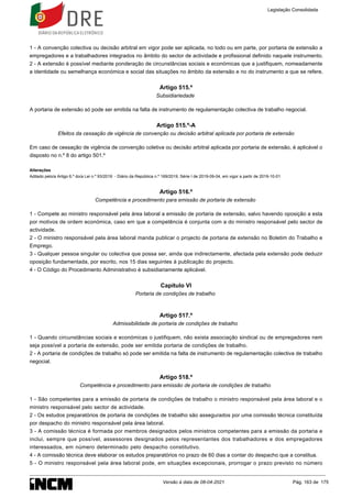 1 - A convenção colectiva ou decisão arbitral em vigor pode ser aplicada, no todo ou em parte, por portaria de extensão a
empregadores e a trabalhadores integrados no âmbito do sector de actividade e profissional definido naquele instrumento.
2 - A extensão é possível mediante ponderação de circunstâncias sociais e económicas que a justifiquem, nomeadamente
a identidade ou semelhança económica e social das situações no âmbito da extensão e no do instrumento a que se refere.
Artigo 515.º
Subsidiariedade
A portaria de extensão só pode ser emitida na falta de instrumento de regulamentação colectiva de trabalho negocial.
Artigo 515.º-A
Efeitos da cessação de vigência de convenção ou decisão arbitral aplicada por portaria de extensão
Em caso de cessação de vigência de convenção coletiva ou decisão arbitral aplicada por portaria de extensão, é aplicável o
disposto no n.º 8 do artigo 501.º
Alterações
Aditado pelo/a Artigo 6.º do/a Lei n.º 93/2019 - Diário da República n.º 169/2019, Série I de 2019-09-04, em vigor a partir de 2019-10-01
Artigo 516.º
Competência e procedimento para emissão de portaria de extensão
1 - Compete ao ministro responsável pela área laboral a emissão de portaria de extensão, salvo havendo oposição a esta
por motivos de ordem económica, caso em que a competência é conjunta com a do ministro responsável pelo sector de
actividade.
2 - O ministro responsável pela área laboral manda publicar o projecto de portaria de extensão no Boletim do Trabalho e
Emprego.
3 - Qualquer pessoa singular ou colectiva que possa ser, ainda que indirectamente, afectada pela extensão pode deduzir
oposição fundamentada, por escrito, nos 15 dias seguintes à publicação do projecto.
4 - O Código do Procedimento Administrativo é subsidiariamente aplicável.
Capítulo VI
Portaria de condições de trabalho
Artigo 517.º
Admissibilidade de portaria de condições de trabalho
1 - Quando circunstâncias sociais e económicas o justifiquem, não exista associação sindical ou de empregadores nem
seja possível a portaria de extensão, pode ser emitida portaria de condições de trabalho.
2 - A portaria de condições de trabalho só pode ser emitida na falta de instrumento de regulamentação colectiva de trabalho
negocial.
Artigo 518.º
Competência e procedimento para emissão de portaria de condições de trabalho
1 - São competentes para a emissão de portaria de condições de trabalho o ministro responsável pela área laboral e o
ministro responsável pelo sector de actividade.
2 - Os estudos preparatórios de portaria de condições de trabalho são assegurados por uma comissão técnica constituída
por despacho do ministro responsável pela área laboral.
3 - A comissão técnica é formada por membros designados pelos ministros competentes para a emissão da portaria e
inclui, sempre que possível, assessores designados pelos representantes dos trabalhadores e dos empregadores
interessados, em número determinado pelo despacho constitutivo.
4 - A comissão técnica deve elaborar os estudos preparatórios no prazo de 60 dias a contar do despacho que a constitua.
5 - O ministro responsável pela área laboral pode, em situações excepcionais, prorrogar o prazo previsto no número
Legislação Consolidada
Versão à data de 08-04-2021 Pág. 163 de 175
 