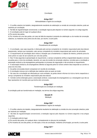 Conciliação
Artigo 523.º
Admissibilidade e regime da conciliação
1 - O conflito colectivo de trabalho, designadamente resultante da celebração ou revisão de convenção colectiva, pode ser
resolvido por conciliação.
2 - Na falta de regulamentação convencional, a conciliação rege-se pelo disposto no número seguinte e no artigo seguinte.
3 - A conciliação pode ter lugar em qualquer altura:
a) Por acordo das partes;
b) Por iniciativa de uma das partes, em caso de falta de resposta à proposta de celebração ou de revisão de convenção
colectiva, ou mediante aviso prévio de oito dias, por escrito, à outra parte.
Artigo 524.º
Procedimento de conciliação
1 - A conciliação, caso seja requerida, é efectuada pelo serviço competente do ministério responsável pela área laboral,
assessorado, sempre que necessário, pelo serviço competente do ministério responsável pelo sector de actividade.
2 - O requerimento de conciliação deve indicar a situação que a fundamenta e o objecto da mesma, juntando prova do
aviso prévio no caso de ser subscrito por uma das partes.
3 - Nos 10 dias seguintes à apresentação do requerimento, o serviço competente verifica a regularidade daquele e convoca
as partes para o início da conciliação, devendo, em caso de revisão de convenção colectiva, convidar para a conciliação a
associação sindical ou de empregadores participantes no processo de negociação e não envolvida no requerimento.
4 - A associação sindical ou de empregadores referida na segunda parte do número anterior deve responder ao convite no
prazo de cinco dias.
5 - As partes convocadas devem comparecer em reunião de conciliação.
6 - A conciliação inicia-se com a definição das matérias sobre as quais vai incidir.
7 - No caso de a conciliação ser efectuada por outra entidade, as partes devem informar do início e termo respectivos o
serviço competente do ministério responsável pela área laboral.
8 - Comete contra-ordenação grave a associação sindical, a associação de empregadores ou o empregador que não se
faça representar em reunião para que tenha sido convocado.
Artigo 525.º
Transformação da conciliação em mediação
A conciliação pode ser transformada em mediação, nos termos dos artigos seguintes.
Secção III
Mediação
Artigo 526.º
Admissibilidade e regime da mediação
1 - O conflito colectivo de trabalho, designadamente resultante da celebração ou revisão de uma convenção colectiva, pode
ser resolvido por mediação.
2 - Na falta de regulamentação convencional, a mediação rege-se pelo disposto no número seguinte e nos artigos
seguintes.
3 - A mediação pode ter lugar:
a) Por acordo das partes, em qualquer altura, nomeadamente no decurso da conciliação;
b) Por iniciativa de uma das partes, um mês após o início de conciliação, mediante comunicação, por escrito, à outra parte.
Artigo 527.º
Legislação Consolidada
Versão à data de 08-04-2021 Pág. 165 de 175
 
