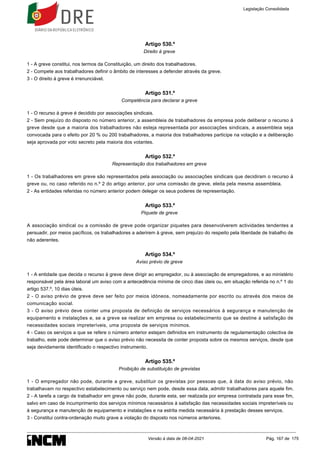Artigo 530.º
Direito à greve
1 - A greve constitui, nos termos da Constituição, um direito dos trabalhadores.
2 - Compete aos trabalhadores definir o âmbito de interesses a defender através da greve.
3 - O direito à greve é irrenunciável.
Artigo 531.º
Competência para declarar a greve
1 - O recurso à greve é decidido por associações sindicais.
2 - Sem prejuízo do disposto no número anterior, a assembleia de trabalhadores da empresa pode deliberar o recurso à
greve desde que a maioria dos trabalhadores não esteja representada por associações sindicais, a assembleia seja
convocada para o efeito por 20 % ou 200 trabalhadores, a maioria dos trabalhadores participe na votação e a deliberação
seja aprovada por voto secreto pela maioria dos votantes.
Artigo 532.º
Representação dos trabalhadores em greve
1 - Os trabalhadores em greve são representados pela associação ou associações sindicais que decidiram o recurso à
greve ou, no caso referido no n.º 2 do artigo anterior, por uma comissão de greve, eleita pela mesma assembleia.
2 - As entidades referidas no número anterior podem delegar os seus poderes de representação.
Artigo 533.º
Piquete de greve
A associação sindical ou a comissão de greve pode organizar piquetes para desenvolverem actividades tendentes a
persuadir, por meios pacíficos, os trabalhadores a aderirem à greve, sem prejuízo do respeito pela liberdade de trabalho de
não aderentes.
Artigo 534.º
Aviso prévio de greve
1 - A entidade que decida o recurso à greve deve dirigir ao empregador, ou à associação de empregadores, e ao ministério
responsável pela área laboral um aviso com a antecedência mínima de cinco dias úteis ou, em situação referida no n.º 1 do
artigo 537.º, 10 dias úteis.
2 - O aviso prévio de greve deve ser feito por meios idóneos, nomeadamente por escrito ou através dos meios de
comunicação social.
3 - O aviso prévio deve conter uma proposta de definição de serviços necessários à segurança e manutenção de
equipamento e instalações e, se a greve se realizar em empresa ou estabelecimento que se destine à satisfação de
necessidades sociais impreteríveis, uma proposta de serviços mínimos.
4 - Caso os serviços a que se refere o número anterior estejam definidos em instrumento de regulamentação colectiva de
trabalho, este pode determinar que o aviso prévio não necessita de conter proposta sobre os mesmos serviços, desde que
seja devidamente identificado o respectivo instrumento.
Artigo 535.º
Proibição de substituição de grevistas
1 - O empregador não pode, durante a greve, substituir os grevistas por pessoas que, à data do aviso prévio, não
trabalhavam no respectivo estabelecimento ou serviço nem pode, desde essa data, admitir trabalhadores para aquele fim.
2 - A tarefa a cargo de trabalhador em greve não pode, durante esta, ser realizada por empresa contratada para esse fim,
salvo em caso de incumprimento dos serviços mínimos necessários à satisfação das necessidades sociais impreteríveis ou
à segurança e manutenção de equipamento e instalações e na estrita medida necessária à prestação desses serviços.
3 - Constitui contra-ordenação muito grave a violação do disposto nos números anteriores.
Legislação Consolidada
Versão à data de 08-04-2021 Pág. 167 de 175
 