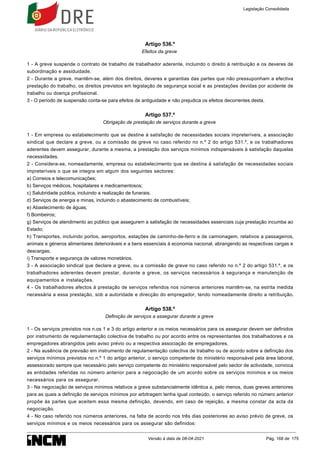 Artigo 536.º
Efeitos da greve
1 - A greve suspende o contrato de trabalho de trabalhador aderente, incluindo o direito à retribuição e os deveres de
subordinação e assiduidade.
2 - Durante a greve, mantêm-se, além dos direitos, deveres e garantias das partes que não pressuponham a efectiva
prestação do trabalho, os direitos previstos em legislação de segurança social e as prestações devidas por acidente de
trabalho ou doença profissional.
3 - O período de suspensão conta-se para efeitos de antiguidade e não prejudica os efeitos decorrentes desta.
Artigo 537.º
Obrigação de prestação de serviços durante a greve
1 - Em empresa ou estabelecimento que se destine à satisfação de necessidades sociais impreteríveis, a associação
sindical que declare a greve, ou a comissão de greve no caso referido no n.º 2 do artigo 531.º, e os trabalhadores
aderentes devem assegurar, durante a mesma, a prestação dos serviços mínimos indispensáveis à satisfação daquelas
necessidades.
2 - Considera-se, nomeadamente, empresa ou estabelecimento que se destina à satisfação de necessidades sociais
impreteríveis o que se integra em algum dos seguintes sectores:
a) Correios e telecomunicações;
b) Serviços médicos, hospitalares e medicamentosos;
c) Salubridade pública, incluindo a realização de funerais;
d) Serviços de energia e minas, incluindo o abastecimento de combustíveis;
e) Abastecimento de águas;
f) Bombeiros;
g) Serviços de atendimento ao público que assegurem a satisfação de necessidades essenciais cuja prestação incumba ao
Estado;
h) Transportes, incluindo portos, aeroportos, estações de caminho-de-ferro e de camionagem, relativos a passageiros,
animais e géneros alimentares deterioráveis e a bens essenciais à economia nacional, abrangendo as respectivas cargas e
descargas;
i) Transporte e segurança de valores monetários.
3 - A associação sindical que declare a greve, ou a comissão de greve no caso referido no n.º 2 do artigo 531.º, e os
trabalhadores aderentes devem prestar, durante a greve, os serviços necessários à segurança e manutenção de
equipamentos e instalações.
4 - Os trabalhadores afectos à prestação de serviços referidos nos números anteriores mantêm-se, na estrita medida
necessária a essa prestação, sob a autoridade e direcção do empregador, tendo nomeadamente direito a retribuição.
Artigo 538.º
Definição de serviços a assegurar durante a greve
1 - Os serviços previstos nos n.os 1 e 3 do artigo anterior e os meios necessários para os assegurar devem ser definidos
por instrumento de regulamentação colectiva de trabalho ou por acordo entre os representantes dos trabalhadores e os
empregadores abrangidos pelo aviso prévio ou a respectiva associação de empregadores.
2 - Na ausência de previsão em instrumento de regulamentação colectiva de trabalho ou de acordo sobre a definição dos
serviços mínimos previstos no n.º 1 do artigo anterior, o serviço competente do ministério responsável pela área laboral,
assessorado sempre que necessário pelo serviço competente do ministério responsável pelo sector de actividade, convoca
as entidades referidas no número anterior para a negociação de um acordo sobre os serviços mínimos e os meios
necessários para os assegurar.
3 - Na negociação de serviços mínimos relativos a greve substancialmente idêntica a, pelo menos, duas greves anteriores
para as quais a definição de serviços mínimos por arbitragem tenha igual conteúdo, o serviço referido no número anterior
propõe às partes que aceitem essa mesma definição, devendo, em caso de rejeição, a mesma constar da acta da
negociação.
4 - No caso referido nos números anteriores, na falta de acordo nos três dias posteriores ao aviso prévio de greve, os
serviços mínimos e os meios necessários para os assegurar são definidos:
Legislação Consolidada
Versão à data de 08-04-2021 Pág. 168 de 175
 
