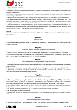 a) Por despacho conjunto, devidamente fundamentado, do ministro responsável pela área laboral e do ministro responsável
pelo sector de actividade;
b) Tratando-se de empresa do sector empresarial do Estado, por tribunal arbitral, constituído nos termos de lei específica
sobre arbitragem obrigatória.
5 - A definição dos serviços mínimos deve respeitar os princípios da necessidade, da adequação e da proporcionalidade.
6 - O despacho e a decisão do tribunal arbitral previstos no número anterior produzem efeitos imediatamente após a sua
notificação às entidades a que se refere o n.º 1 e devem ser afixados nas instalações da empresa, estabelecimento ou
serviço, em locais destinados à informação dos trabalhadores.
7 - Os representantes dos trabalhadores em greve devem designar os trabalhadores que ficam adstritos à prestação dos
serviços mínimos definidos e informar do facto o empregador, até vinte e quatro horas antes do início do período de greve
ou, se não o fizerem, deve o empregador proceder a essa designação.
Alterações
Alterado pelo/a Artigo 35.º do/a Lei n.º 105/2009 - Diário da República n.º 178/2009, Série I de 2009-09-14, em vigor a partir de 2009-09-15, produz efeitos a
partir de 2009-02-17
Artigo 539.º
Termo da greve
A greve termina por acordo entre as partes, por deliberação de entidade que a tenha declarado ou no final do período para
o qual foi declarada.
Artigo 540.º
Proibição de coacção, prejuízo ou discriminação de trabalhador
1 - É nulo o acto que implique coacção, prejuízo ou discriminação de trabalhador por motivo de adesão ou não a greve.
2 - Constitui contra-ordenação muito grave o acto do empregador que implique coacção do trabalhador no sentido de não
aderir a greve, ou que o prejudique ou discrimine por aderir ou não a greve.
Artigo 541.º
Efeitos de greve declarada ou executada de forma contrária à lei
1 - A ausência de trabalhador por motivo de adesão a greve declarada ou executada de forma contrária à lei considera-se
falta injustificada.
2 - O disposto no número anterior não prejudica a aplicação dos princípios gerais em matéria de responsabilidade civil.
3 - Em caso de incumprimento da obrigação de prestação de serviços mínimos, o Governo pode determinar a requisição ou
mobilização, nos termos previstos em legislação específica.
Artigo 542.º
Regulamentação da greve por convenção colectiva
1 - A convenção colectiva pode regular, além das matérias referidas na alínea g) do n.º 2 do artigo 492.º, procedimentos de
resolução de conflitos susceptíveis de determinar o recurso à greve, bem como limitar o recurso a greve por parte de
associação sindical celebrante, durante a vigência daquela, com a finalidade de modificar o seu conteúdo.
2 - A limitação prevista na segunda parte do número anterior não prejudica, nomeadamente, a declaração de greve com
fundamento:
a) Na alteração anormal de circunstâncias em que as partes fundamentaram a decisão de contratar;
b) No incumprimento da convenção colectiva.
3 - O trabalhador não pode ser responsabilizado pela adesão a greve declarada em incumprimento de limitação prevista no
n.º 1.
Artigo 543.º
Responsabilidade penal em matéria de greve
A violação do disposto no n.º 1 ou 2 do artigo 535.º ou no n.º 1 do artigo 540.º é punida com pena de multa até 120 dias.
Legislação Consolidada
Versão à data de 08-04-2021 Pág. 169 de 175
 