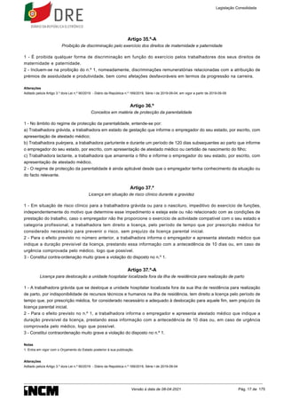 1.
Artigo 35.º-A
Proibição de discriminação pelo exercício dos direitos de maternidade e paternidade
1 - É proibida qualquer forma de discriminação em função do exercício pelos trabalhadores dos seus direitos de
maternidade e paternidade.
2 - Incluem-se na proibição do n.º 1, nomeadamente, discriminações remuneratórias relacionadas com a atribuição de
prémios de assiduidade e produtividade, bem como afetações desfavoráveis em termos da progressão na carreira.
Alterações
Aditado pelo/a Artigo 3.º do/a Lei n.º 90/2019 - Diário da República n.º 169/2019, Série I de 2019-09-04, em vigor a partir de 2019-09-09
Artigo 36.º
Conceitos em matéria de protecção da parentalidade
1 - No âmbito do regime de protecção da parentalidade, entende-se por:
a) Trabalhadora grávida, a trabalhadora em estado de gestação que informe o empregador do seu estado, por escrito, com
apresentação de atestado médico;
b) Trabalhadora puérpera, a trabalhadora parturiente e durante um período de 120 dias subsequentes ao parto que informe
o empregador do seu estado, por escrito, com apresentação de atestado médico ou certidão de nascimento do filho;
c) Trabalhadora lactante, a trabalhadora que amamenta o filho e informe o empregador do seu estado, por escrito, com
apresentação de atestado médico.
2 - O regime de protecção da parentalidade é ainda aplicável desde que o empregador tenha conhecimento da situação ou
do facto relevante.
Artigo 37.º
Licença em situação de risco clínico durante a gravidez
1 - Em situação de risco clínico para a trabalhadora grávida ou para o nascituro, impeditivo do exercício de funções,
independentemente do motivo que determine esse impedimento e esteja este ou não relacionado com as condições de
prestação do trabalho, caso o empregador não lhe proporcione o exercício de actividade compatível com o seu estado e
categoria profissional, a trabalhadora tem direito a licença, pelo período de tempo que por prescrição médica for
considerado necessário para prevenir o risco, sem prejuízo da licença parental inicial.
2 - Para o efeito previsto no número anterior, a trabalhadora informa o empregador e apresenta atestado médico que
indique a duração previsível da licença, prestando essa informação com a antecedência de 10 dias ou, em caso de
urgência comprovada pelo médico, logo que possível.
3 - Constitui contra-ordenação muito grave a violação do disposto no n.º 1.
Artigo 37.º-A
Licença para deslocação a unidade hospitalar localizada fora da ilha de residência para realização de parto
1 - A trabalhadora grávida que se desloque a unidade hospitalar localizada fora da sua ilha de residência para realização
de parto, por indisponibilidade de recursos técnicos e humanos na ilha de residência, tem direito a licença pelo período de
tempo que, por prescrição médica, for considerado necessário e adequado à deslocação para aquele fim, sem prejuízo da
licença parental inicial.
2 - Para o efeito previsto no n.º 1, a trabalhadora informa o empregador e apresenta atestado médico que indique a
duração previsível da licença, prestando essa informação com a antecedência de 10 dias ou, em caso de urgência
comprovada pelo médico, logo que possível.
3 - Constitui contraordenação muito grave a violação do disposto no n.º 1.
Notas
Entra em vigor com o Orçamento do Estado posterior à sua publicação.
Alterações
Aditado pelo/a Artigo 3.º do/a Lei n.º 90/2019 - Diário da República n.º 169/2019, Série I de 2019-09-04
Legislação Consolidada
Versão à data de 08-04-2021 Pág. 17 de 175
 