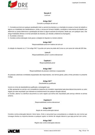 Secção II
Lock-out
Artigo 544.º
Conceito e proibição de lock-out
1 - Considera-se lock-out qualquer paralisação total ou parcial da empresa ou a interdição do acesso a locais de trabalho a
alguns ou à totalidade dos trabalhadores e, ainda, a recusa em fornecer trabalho, condições e instrumentos de trabalho que
determine ou possa determinar a paralisação de todos ou alguns sectores da empresa, desde que, em qualquer caso, vise
atingir finalidades alheias à normal actividade da empresa, por decisão unilateral do empregador.
2 - É proibido o lock-out.
3 - Constitui contra-ordenação muito grave a violação do disposto no número anterior.
Artigo 545.º
Responsabilidade penal em matéria de lock-out
A violação do disposto no n.º 2 do artigo 544.º é punida com pena de prisão até 2 anos ou com pena de multa até 240 dias.
Livro II
Responsabilidades penal e contra-ordenacional
Capítulo I
Responsabilidade penal
Artigo 546.º
Responsabilidade de pessoas colectivas e equiparadas
As pessoas colectivas e entidades equiparadas são responsáveis, nos termos gerais, pelos crimes previstos no presente
Código.
Artigo 547.º
Desobediência qualificada
Incorre no crime de desobediência qualificada o empregador que:
a) Não apresentar ao serviço com competência inspectiva do ministério responsável pela área laboral documento ou outro
registo por este requisitado que interesse ao esclarecimento de qualquer situação laboral;
b) Ocultar, destruir ou danificar documento ou outro registo que tenha sido requisitado pelo serviço referido na alínea
anterior.
Capítulo II
Responsabilidade contra-ordenacional
Artigo 548.º
Noção de contra-ordenação laboral
Constitui contra-ordenação laboral o facto típico, ilícito e censurável que consubstancie a violação de uma norma que
consagre direitos ou imponha deveres a qualquer sujeito no âmbito de relação laboral e que seja punível com coima.
Artigo 549.º
Regime das contra-ordenações laborais
Legislação Consolidada
Versão à data de 08-04-2021 Pág. 170 de 175
 