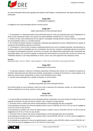 As contra-ordenações laborais são reguladas pelo disposto neste Código e, subsidiariamente, pelo regime geral das contra-
ordenações.
Artigo 550.º
Punibilidade da negligência
A negligência nas contra-ordenações laborais é sempre punível.
Artigo 551.º
Sujeito responsável por contra-ordenação laboral
1 - O empregador é o responsável pelas contra-ordenações laborais, ainda que praticadas pelos seus trabalhadores no
exercício das respectivas funções, sem prejuízo da responsabilidade cometida por lei a outros sujeitos.
2 - Quando um tipo contra-ordenacional tiver por agente o empregador abrange também a pessoa colectiva, a associação
sem personalidade jurídica ou a comissão especial.
3 - Se o infractor for pessoa colectiva ou equiparada, respondem pelo pagamento da coima, solidariamente com aquela, os
respectivos administradores, gerentes ou directores.
4 - O contratante e o dono da obra, empresa ou exploração agrícola, bem como os respetivos gerentes, administradores ou
diretores, assim como as sociedades que com o contratante, dono da obra, empresa ou exploração agrícola se encontrem
em relação de participações recíprocas, de domínio ou de grupo, são solidariamente responsáveis pelo cumprimento das
disposições legais e por eventuais violações cometidas pelo subcontratante que executa todo ou parte do contrato nas
instalações daquele ou sob responsabilidade do mesmo, assim como pelo pagamento das respetivas coimas.
Alterações
Alterado pelo/a Artigo 2.º do/a Lei n.º 28/2016 - Diário da República n.º 161/2016, Série I de 2016-08-23, em vigor a partir de 2016-09-22
Artigo 552.º
Apresentação de documentos
1 - As pessoas singulares, colectivas e entidades equiparadas notificadas pelo serviço com competência inspectiva do
ministério responsável pela área laboral para exibição, apresentação ou entrega de documentos ou outros registos ou de
cópia dos mesmos devem apresentá-los no prazo e local identificados para o efeito.
2 - Constitui contra-ordenação leve a violação do disposto no número anterior.
Artigo 553.º
Escalões de gravidade das contra-ordenações laborais
Para determinação da coima aplicável e tendo em conta a relevância dos interesses violados, as contra-ordenações
laborais classificam-se em leves, graves e muito graves.
Artigo 554.º
Valores das coimas
1 - A cada escalão de gravidade das contra-ordenações laborais corresponde uma coima variável em função do volume de
negócios da empresa e do grau da culpa do infractor, salvo o disposto no artigo seguinte.
2 - Os limites mínimo e máximo das coimas correspondentes a contra-ordenação leve são os seguintes:
a) Se praticada por empresa com volume de negócios inferior a (euro) 10 000 000, de 2 UC a 5 UC em caso de negligência
e de 6 UC a 9 UC em caso de dolo;
b) Se praticada por empresa com volume de negócios igual ou superior a (euro) 10 000 000, de 6 UC a 9 UC em caso de
negligência e de 10 UC a 15 UC em caso de dolo.
3 - Os limites mínimo e máximo das coimas correspondentes a contra-ordenação grave são os seguintes:
a) Se praticada por empresa com volume de negócios inferior a (euro) 500 000, de 6 UC a 12 UC em caso de negligência e
de 13 UC a 26 UC em caso de dolo;
b) Se praticada por empresa com volume de negócios igual ou superior a (euro) 500 000 e inferior a (euro) 2 500 000, de 7
UC a 14 UC em caso de negligência e de 15 UC a 40 UC em caso de dolo;
Legislação Consolidada
Versão à data de 08-04-2021 Pág. 171 de 175
 