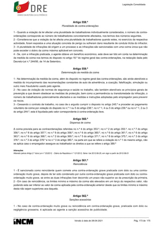 Artigo 558.º
Pluralidade de contra-ordenações
1 - Quando a violação da lei afectar uma pluralidade de trabalhadores individualmente considerados, o número de contra-
ordenações corresponde ao número de trabalhadores concretamente afectados, nos termos dos números seguintes.
2 - Considera-se que a violação da lei afecta uma pluralidade de trabalhadores quando estes, no exercício da respectiva
actividade, foram expostos a uma situação concreta de perigo ou sofreram dano resultante de conduta ilícita do infractor.
3 - A pluralidade de infracções dá origem a um processo e as infracções são sancionadas com uma coima única que não
pode exceder o dobro da coima máxima aplicável em concreto.
4 - Se, com a infracção praticada, o agente obteve um benefício económico, este deve ser tido em conta na determinação
da medida da coima nos termos do disposto no artigo 18.º do regime geral das contra-ordenações, na redacção dada pelo
Decreto-Lei n.º 244/95, de 14 de Setembro.
Artigo 559.º
Determinação da medida da coima
1 - Na determinação da medida da coima, além do disposto no regime geral das contra-ordenações, são ainda atendíveis a
medida do incumprimento das recomendações constantes de auto de advertência, a coacção, falsificação, simulação ou
outro meio fraudulento usado pelo agente.
2 - No caso de violação de normas de segurança e saúde no trabalho, são também atendíveis os princípios gerais de
prevenção a que devem obedecer as medidas de protecção, bem como a permanência ou transitoriedade da infracção, o
número de trabalhadores potencialmente afectados e as medidas e instruções adoptadas pelo empregador para prevenir
os riscos.
3 - Cessando o contrato de trabalho, no caso de o arguido cumprir o disposto no artigo 245.º e proceder ao pagamento
voluntário da coima por violação do disposto no n.º 1 ou 5 do artigo 238.º, no n.º 1, 4 ou 5 do artigo 239.º ou no n.º 1, 2 ou 3
do artigo 244.º, esta é liquidada pelo valor correspondente à contra-ordenação leve.
Artigo 560.º
Dispensa de coima
A coima prevista para as contraordenações referidas no n.º 4 do artigo 353.º, no n.º 2 do artigo 355.º, no n.º 7 do artigo
356.º, no n.º 8 do artigo 357.º, no n.º 6 do artigo 358.º, no n.º 6 do artigo 360.º, no n.º 6 do artigo 361.º, no n.º 6 do artigo
363.º, no n.º 6 do artigo 368.º, no n.º 2 do artigo 369.º, no n.º 5 do artigo 371.º, no n.º 8 do artigo 375.º, no n.º 3 do artigo
376.º, no n.º 3 do artigo 378.º e no n.º 3 do artigo 380.º, na parte em que se refere a violação do n.º 1 do mesmo artigo, não
se aplica caso o empregador assegure ao trabalhador os direitos a que se refere o artigo 389.º
Alterações
Alterado pelo/a Artigo 2.º do/a Lei n.º 23/2012 - Diário da República n.º 121/2012, Série I de 2012-06-25, em vigor a partir de 2012-08-01
Artigo 561.º
Reincidência
1 - É sancionado como reincidente quem comete uma contra-ordenação grave praticada com dolo ou uma contra-
ordenação muito grave, depois de ter sido condenado por outra contra-ordenação grave praticada com dolo ou contra-
ordenação muito grave, se entre as duas infracções tiver decorrido um prazo não superior ao da prescrição da primeira.
2 - Em caso de reincidência, os limites mínimo e máximo da coima são elevados em um terço do respectivo valor, não
podendo esta ser inferior ao valor da coima aplicada pela contra-ordenação anterior desde que os limites mínimo e máximo
desta não sejam superiores aos daquela.
Artigo 562.º
Sanções acessórias
1 - No caso de contra-ordenação muito grave ou reincidência em contra-ordenação grave, praticada com dolo ou
negligência grosseira, é aplicada ao agente a sanção acessória de publicidade.
Legislação Consolidada
Versão à data de 08-04-2021 Pág. 173 de 175
 