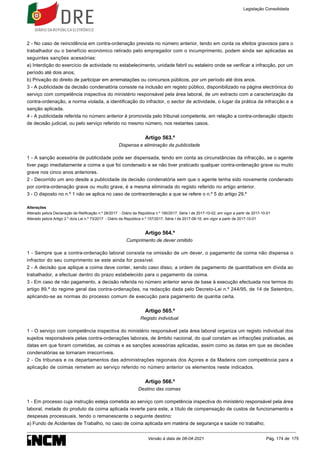 2 - No caso de reincidência em contra-ordenação prevista no número anterior, tendo em conta os efeitos gravosos para o
trabalhador ou o benefício económico retirado pelo empregador com o incumprimento, podem ainda ser aplicadas as
seguintes sanções acessórias:
a) Interdição do exercício de actividade no estabelecimento, unidade fabril ou estaleiro onde se verificar a infracção, por um
período até dois anos;
b) Privação do direito de participar em arrematações ou concursos públicos, por um período até dois anos.
3 - A publicidade da decisão condenatória consiste na inclusão em registo público, disponibilizado na página electrónica do
serviço com competência inspectiva do ministério responsável pela área laboral, de um extracto com a caracterização da
contra-ordenação, a norma violada, a identificação do infractor, o sector de actividade, o lugar da prática da infracção e a
sanção aplicada.
4 - A publicidade referida no número anterior é promovida pelo tribunal competente, em relação a contra-ordenação objecto
de decisão judicial, ou pelo serviço referido no mesmo número, nos restantes casos.
Artigo 563.º
Dispensa e eliminação da publicidade
1 - A sanção acessória de publicidade pode ser dispensada, tendo em conta as circunstâncias da infracção, se o agente
tiver pago imediatamente a coima a que foi condenado e se não tiver praticado qualquer contra-ordenação grave ou muito
grave nos cinco anos anteriores.
2 - Decorrido um ano desde a publicidade da decisão condenatória sem que o agente tenha sido novamente condenado
por contra-ordenação grave ou muito grave, é a mesma eliminada do registo referido no artigo anterior.
3 - O disposto no n.º 1 não se aplica no caso de contraordenação a que se refere o n.º 5 do artigo 29.º
Alterações
Alterado pelo/a Declaração de Retificação n.º 28/2017 - Diário da República n.º 190/2017, Série I de 2017-10-02, em vigor a partir de 2017-10-01
Alterado pelo/a Artigo 2.º do/a Lei n.º 73/2017 - Diário da República n.º 157/2017, Série I de 2017-08-16, em vigor a partir de 2017-10-01
Artigo 564.º
Cumprimento de dever omitido
1 - Sempre que a contra-ordenação laboral consista na omissão de um dever, o pagamento da coima não dispensa o
infractor do seu cumprimento se este ainda for possível.
2 - A decisão que aplique a coima deve conter, sendo caso disso, a ordem de pagamento de quantitativos em dívida ao
trabalhador, a efectuar dentro do prazo estabelecido para o pagamento da coima.
3 - Em caso de não pagamento, a decisão referida no número anterior serve de base à execução efectuada nos termos do
artigo 89.º do regime geral das contra-ordenações, na redacção dada pelo Decreto-Lei n.º 244/95, de 14 de Setembro,
aplicando-se as normas do processo comum de execução para pagamento de quantia certa.
Artigo 565.º
Registo individual
1 - O serviço com competência inspectiva do ministério responsável pela área laboral organiza um registo individual dos
sujeitos responsáveis pelas contra-ordenações laborais, de âmbito nacional, do qual constam as infracções praticadas, as
datas em que foram cometidas, as coimas e as sanções acessórias aplicadas, assim como as datas em que as decisões
condenatórias se tornaram irrecorríveis.
2 - Os tribunais e os departamentos das administrações regionais dos Açores e da Madeira com competência para a
aplicação de coimas remetem ao serviço referido no número anterior os elementos neste indicados.
Artigo 566.º
Destino das coimas
1 - Em processo cuja instrução esteja cometida ao serviço com competência inspectiva do ministério responsável pela área
laboral, metade do produto da coima aplicada reverte para este, a título de compensação de custos de funcionamento e
despesas processuais, tendo o remanescente o seguinte destino:
a) Fundo de Acidentes de Trabalho, no caso de coima aplicada em matéria de segurança e saúde no trabalho;
Legislação Consolidada
Versão à data de 08-04-2021 Pág. 174 de 175
 