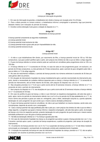 Artigo 38.º
Licença por interrupção da gravidez
1 - Em caso de interrupção da gravidez, a trabalhadora tem direito a licença com duração entre 14 e 30 dias.
2 - Para o efeito previsto no número anterior, a trabalhadora informa o empregador e apresenta, logo que possível,
atestado médico com indicação do período da licença.
3 - Constitui contra-ordenação muito grave a violação do disposto no n.º 1.
Artigo 39.º
Modalidades de licença parental
A licença parental compreende as seguintes modalidades:
a) Licença parental inicial;
b) Licença parental inicial exclusiva da mãe;
c) Licença parental inicial a gozar pelo pai por impossibilidade da mãe;
d) Licença parental exclusiva do pai.
Artigo 40.º
Licença parental inicial
1 - A mãe e o pai trabalhadores têm direito, por nascimento de filho, a licença parental inicial de 120 ou 150 dias
consecutivos, cujo gozo podem partilhar após o parto, sem prejuízo dos direitos da mãe a que se refere o artigo seguinte.
2 - O gozo da licença referida no número anterior pode ser usufruído em simultâneo pelos progenitores entre os 120 e os
150 dias.
3 - A licença referida no n.º 1 é acrescida em 30 dias, no caso de cada um dos progenitores gozar, em exclusivo, um
período de 30 dias consecutivos, ou dois períodos de 15 dias consecutivos, após o período de gozo obrigatório pela mãe a
que se refere o n.º 2 do artigo seguinte.
4 - No caso de nascimentos múltiplos, o período de licença previsto nos números anteriores é acrescido de 30 dias por
cada gémeo além do primeiro.
5 - Em situação de internamento hospitalar da criança imediatamente após o período recomendado de internamento pós-
parto, devido a necessidade de cuidados médicos especiais para a criança, a licença referida no n.º 1 é acrescida do
período de internamento, até ao limite máximo de 30 dias, sem prejuízo do disposto nos n.os 3 e 4.
6 - Nas situações previstas no n.º 5 em que o parto ocorra até às 33 semanas inclusive, a licença referida no n.º 1 é
acrescida de todo o período de internamento.
7 - Sem prejuízo do disposto no n.º 6, nas situações em que o parto ocorra até às 33 semanas inclusive a licença referida
no n.º 1 é acrescida em 30 dias.
8 - Em caso de partilha do gozo da licença, a mãe e o pai informam os respetivos empregadores, até sete dias após o
parto, após o termo do período do internamento referido nos n.os 5 e 6 ou do período de 30 dias estabelecido no n.º 7, do
início e termo dos períodos a gozar por cada um, entregando, para o efeito, declaração conjunta ou, quando aplicável,
declaração do outro progenitor da qual conste que o mesmo exerce atividade profissional.
9 - O gozo da licença parental inicial em simultâneo, de mãe e pai que trabalhem na mesma empresa, sendo esta uma
microempresa, depende de acordo com o empregador.
10 - Caso a licença parental não seja partilhada pela mãe e pelo pai, e sem prejuízo dos direitos da mãe a que se refere o
artigo seguinte, o progenitor que gozar a licença informa o respectivo empregador, até sete dias após o parto, da duração
da licença e do início do respectivo período, juntando declaração do outro progenitor da qual conste que o mesmo exerce
actividade profissional e que não goza a licença parental inicial.
11 - Na falta da declaração referida no n.º 8 a licença é gozada pela mãe.
12 - Em caso de internamento hospitalar da criança ou do progenitor que estiver a gozar a licença prevista nos n.os 1, 2 ou
3 durante o período após o parto, o período de licença suspende-se, a pedido do progenitor, pelo tempo de duração do
internamento.
13 - O acréscimo da licença previsto nos n.os 5, 6 e 7 e a suspensão da licença prevista no n.º 12 são feitos mediante
comunicação ao empregador, acompanhada de declaração emitida pelo estabelecimento hospitalar.
14 - A situação de suspensão da licença em caso de internamento hospitalar da criança, prevista no n.º 12, não se aplica
às situações nem durante os períodos previstos nos n.os 5 e 6.
Legislação Consolidada
Versão à data de 08-04-2021 Pág. 18 de 175
 