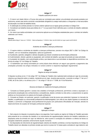 Artigo 3.º
Trabalho autónomo de menor
1 - O menor com idade inferior a 16 anos não pode ser contratado para realizar uma atividade remunerada prestada com
autonomia, exceto caso tenha concluído a escolaridade obrigatória ou esteja matriculado e a frequentar o nível secundário
de educação e se trate de trabalhos leves.
2 - À celebração do contrato previsto no número anterior aplicam-se as regras gerais previstas no Código Civil.
3 - Consideram-se trabalhos leves para efeitos do n.º 1 os que assim forem definidos para o contrato de trabalho celebrado
com menor.
4 - Ao menor que realiza actividades com autonomia aplicam-se as limitações estabelecidas para o contrato de trabalho
celebrado com menor.
Alterações
Alterado pelo/a Artigo 2.º do/a Lei n.º 47/2012 - Diário da República n.º 167/2012, Série I de 2012-08-29, em vigor a partir de 2012-09-03
Artigo 4.º
Acidentes de trabalho e doenças profissionais
1 - O regime relativo a acidentes de trabalho e doenças profissionais, previsto nos artigos 283.º e 284.º do Código do
Trabalho, com as necessárias adaptações, aplica-se igualmente:
a) A praticante, aprendiz, estagiário e demais situações que devam considerar-se de formação profissional;
b) A administrador, director, gerente ou equiparado, sem contrato de trabalho, que seja remunerado por essa actividade;
c) A prestador de trabalho, sem subordinação jurídica, que desenvolve a sua actividade na dependência económica, nos
termos do artigo 10.º do Código do Trabalho.
2 - O trabalhador que exerça actividade por conta própria deve efectuar um seguro que garanta o pagamento das
prestações previstas nos artigos indicados no número anterior e respectiva legislação regulamentar.
Artigo 5.º
Regime do tempo de trabalho
O disposto na alínea a) do n.º 2 do artigo 197.º do Código do Trabalho não é aplicável até à entrada em vigor de convenção
colectiva que disponha sobre a matéria, mantendo-se em vigor, durante esse período, o previsto no artigo 1.º da Lei n.º
21/96, de 23 de Julho, e na alínea a) do n.º 1 do artigo 2.º da Lei n.º 73/98, de 10 de Novembro.
Artigo 6.º
Deveres do Estado em matéria de formação profissional
1 - Compete ao Estado garantir o acesso dos cidadãos à formação profissional, permitindo a todos a aquisição e a
permanente actualização dos conhecimentos e competências, desde a entrada na vida activa, e proporcionar os apoios
públicos ao funcionamento do sistema de formação profissional.
2 - Compete ao Estado, em particular, garantir a qualificação inicial de jovens que pretendem ingressar no mercado de
trabalho, a qualificação ou a reconversão profissional de desempregados, com vista ao seu rápido ingresso no mercado de
trabalho, e promover a integração sócio-profissional de grupos com particulares dificuldades de inserção, através do
desenvolvimento de acções de formação profissional especial.
Artigo 7.º
Aplicação no tempo
1 - Sem prejuízo do disposto no presente artigo e nos seguintes, ficam sujeitos ao regime do Código do Trabalho aprovado
pela presente lei os contratos de trabalho e os instrumentos de regulamentação colectiva de trabalho celebrados ou
adoptados antes da entrada em vigor da referida lei, salvo quanto a condições de validade e a efeitos de factos ou
situações totalmente passados anteriormente àquele momento.
2 - As disposições de instrumento de regulamentação colectiva de trabalho contrárias a normas imperativas do Código do
Trabalho devem ser alteradas na primeira revisão que ocorra no prazo de 12 meses após a entrada em vigor desta lei, sob
Legislação Consolidada
Versão à data de 08-04-2021 Pág. 2 de 175
 