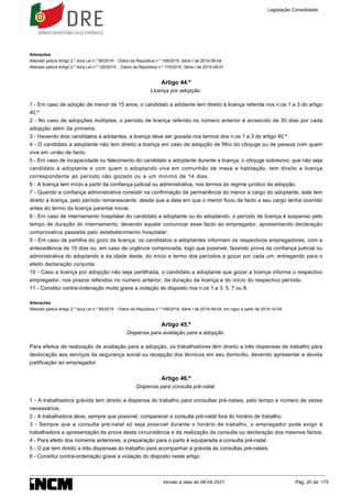 Alterações
Alterado pelo/a Artigo 2.º do/a Lei n.º 90/2019 - Diário da República n.º 169/2019, Série I de 2019-09-04
Alterado pelo/a Artigo 2.º do/a Lei n.º 120/2015 - Diário da República n.º 170/2015, Série I de 2015-09-01
Artigo 44.º
Licença por adopção
1 - Em caso de adoção de menor de 15 anos, o candidato a adotante tem direito à licença referida nos n.os 1 a 3 do artigo
40.º
2 - No caso de adopções múltiplas, o período de licença referido no número anterior é acrescido de 30 dias por cada
adopção além da primeira.
3 - Havendo dois candidatos a adotantes, a licença deve ser gozada nos termos dos n.os 1 a 3 do artigo 40.º
4 - O candidato a adoptante não tem direito a licença em caso de adopção de filho do cônjuge ou de pessoa com quem
viva em união de facto.
5 - Em caso de incapacidade ou falecimento do candidato a adoptante durante a licença, o cônjuge sobrevivo, que não seja
candidato a adoptante e com quem o adoptando viva em comunhão de mesa e habitação, tem direito a licença
correspondente ao período não gozado ou a um mínimo de 14 dias.
6 - A licença tem início a partir da confiança judicial ou administrativa, nos termos do regime jurídico da adopção.
7 - Quando a confiança administrativa consistir na confirmação da permanência do menor a cargo do adoptante, este tem
direito a licença, pelo período remanescente, desde que a data em que o menor ficou de facto a seu cargo tenha ocorrido
antes do termo da licença parental inicial.
8 - Em caso de internamento hospitalar do candidato a adoptante ou do adoptando, o período de licença é suspenso pelo
tempo de duração do internamento, devendo aquele comunicar esse facto ao empregador, apresentando declaração
comprovativa passada pelo estabelecimento hospitalar.
9 - Em caso de partilha do gozo da licença, os candidatos a adoptantes informam os respectivos empregadores, com a
antecedência de 10 dias ou, em caso de urgência comprovada, logo que possível, fazendo prova da confiança judicial ou
administrativa do adoptando e da idade deste, do início e termo dos períodos a gozar por cada um, entregando para o
efeito declaração conjunta.
10 - Caso a licença por adopção não seja partilhada, o candidato a adoptante que gozar a licença informa o respectivo
empregador, nos prazos referidos no número anterior, da duração da licença e do início do respectivo período.
11 - Constitui contra-ordenação muito grave a violação do disposto nos n.os 1 a 3, 5, 7 ou 8.
Alterações
Alterado pelo/a Artigo 2.º do/a Lei n.º 90/2019 - Diário da República n.º 169/2019, Série I de 2019-09-04, em vigor a partir de 2019-10-04
Artigo 45.º
Dispensa para avaliação para a adopção
Para efeitos de realização de avaliação para a adopção, os trabalhadores têm direito a três dispensas de trabalho para
deslocação aos serviços da segurança social ou recepção dos técnicos em seu domicílio, devendo apresentar a devida
justificação ao empregador.
Artigo 46.º
Dispensa para consulta pré-natal
1 - A trabalhadora grávida tem direito a dispensa do trabalho para consultas pré-natais, pelo tempo e número de vezes
necessários.
2 - A trabalhadora deve, sempre que possível, comparecer a consulta pré-natal fora do horário de trabalho.
3 - Sempre que a consulta pré-natal só seja possível durante o horário de trabalho, o empregador pode exigir à
trabalhadora a apresentação de prova desta circunstância e da realização da consulta ou declaração dos mesmos factos.
4 - Para efeito dos números anteriores, a preparação para o parto é equiparada a consulta pré-natal.
5 - O pai tem direito a três dispensas do trabalho para acompanhar a grávida às consultas pré-natais.
6 - Constitui contra-ordenação grave a violação do disposto neste artigo.
Legislação Consolidada
Versão à data de 08-04-2021 Pág. 20 de 175
 