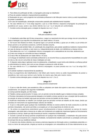 5 - Para efeitos de justificação da falta, o empregador pode exigir ao trabalhador:
a) Prova do carácter inadiável e imprescindível da assistência;
b) Declaração de que o outro progenitor tem actividade profissional e não falta pelo mesmo motivo ou está impossibilitado
de prestar a assistência;
c) Em caso de hospitalização, declaração comprovativa passada pelo estabelecimento hospitalar.
6 - No caso referido no n.º 3 do artigo seguinte, o pai ou a mãe informa o respectivo empregador da prestação de
assistência em causa, sendo o seu direito referido nos n.os 1 ou 2 reduzido em conformidade.
7 - Constitui contra-ordenação grave a violação do disposto nos n.os 1, 2 ou 3.
Artigo 50.º
Falta para assistência a neto
1 - O trabalhador pode faltar até 30 dias consecutivos, a seguir ao nascimento de neto que consigo viva em comunhão de
mesa e habitação e que seja filho de adolescente com idade inferior a 16 anos.
2 - Se houver dois titulares do direito, há apenas lugar a um período de faltas, a gozar por um deles, ou por ambos em
tempo parcial ou em períodos sucessivos, conforme decisão conjunta.
3 - O trabalhador pode também faltar, em substituição dos progenitores, para prestar assistência inadiável e imprescindível,
em caso de doença ou acidente, a neto menor ou, independentemente da idade, com deficiência ou doença crónica.
4 - Para efeitos dos n.os 1 e 2, o trabalhador informa o empregador com a antecedência de cinco dias, declarando que:
a) O neto vive consigo em comunhão de mesa e habitação;
b) O neto é filho de adolescente com idade inferior a 16 anos;
c) O cônjuge do trabalhador exerce actividade profissional ou se encontra física ou psiquicamente impossibilitado de cuidar
do neto ou não vive em comunhão de mesa e habitação com este.
5 - O disposto neste artigo é aplicável a tutor do adolescente, a trabalhador a quem tenha sido deferida a confiança judicial
ou administrativa do mesmo, bem como ao seu cônjuge ou pessoa em união de facto.
6 - No caso referido no n.º 3, o trabalhador informa o empregador, no prazo previsto nos n.os 1 ou 2 do artigo 253.º,
declarando:
a) O carácter inadiável e imprescindível da assistência;
b) Que os progenitores são trabalhadores e não faltam pelo mesmo motivo ou estão impossibilitados de prestar a
assistência, bem como que nenhum outro familiar do mesmo grau falta pelo mesmo motivo.
7 - Constitui contra-ordenação grave a violação do disposto nos n.os 1, 2 ou 3.
Artigo 51.º
Licença parental complementar
1 - O pai e a mãe têm direito, para assistência a filho ou adoptado com idade não superior a seis anos, a licença parental
complementar, em qualquer das seguintes modalidades:
a) Licença parental alargada, por três meses;
b) Trabalho a tempo parcial durante 12 meses, com um período normal de trabalho igual a metade do tempo completo;
c) Períodos intercalados de licença parental alargada e de trabalho a tempo parcial em que a duração total da ausência e
da redução do tempo de trabalho seja igual aos períodos normais de trabalho de três meses;
d) Ausências interpoladas ao trabalho com duração igual aos períodos normais de trabalho de três meses, desde que
previstas em instrumento de regulamentação colectiva de trabalho.
2 - O pai e a mãe podem gozar qualquer das modalidades referidas no número anterior de modo consecutivo ou até três
períodos interpolados, não sendo permitida a cumulação por um dos progenitores do direito do outro.
3 - Se ambos os progenitores pretenderem gozar simultaneamente a licença e estiverem ao serviço do mesmo
empregador, este pode adiar a licença de um deles com fundamento em exigências imperiosas ligadas ao funcionamento
da empresa ou serviço, desde que seja fornecida por escrito a respectiva fundamentação.
4 - Durante o período de licença parental complementar em qualquer das modalidades, o trabalhador não pode exercer
outra actividade incompatível com a respectiva finalidade, nomeadamente trabalho subordinado ou prestação continuada
de serviços fora da sua residência habitual.
5 - O exercício dos direitos referidos nos números anteriores depende de informação sobre a modalidade pretendida e o
início e o termo de cada período, dirigida por escrito ao empregador com antecedência de 30 dias relativamente ao seu
Legislação Consolidada
Versão à data de 08-04-2021 Pág. 22 de 175
 