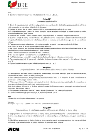 1.
início.
6 - Constitui contra-ordenação grave a violação do disposto nos n.os 1, 2 ou 3.
Artigo 52.º
Licença para assistência a filho
1 - Depois de esgotado o direito referido no artigo anterior, os progenitores têm direito a licença para assistência a filho, de
modo consecutivo ou interpolado, até ao limite de dois anos.
2 - No caso de terceiro filho ou mais, a licença prevista no número anterior tem o limite de três anos.
3 - O trabalhador tem direito a licença se o outro progenitor exercer actividade profissional ou estiver impedido ou inibido
totalmente de exercer o poder paternal.
4 - Se houver dois titulares, a licença pode ser gozada por qualquer deles ou por ambos em períodos sucessivos.
5 - Durante o período de licença para assistência a filho, o trabalhador não pode exercer outra actividade incompatível com
a respectiva finalidade, nomeadamente trabalho subordinado ou prestação continuada de serviços fora da sua residência
habitual.
6 - Para exercício do direito, o trabalhador informa o empregador, por escrito e com a antecedência de 30 dias:
a) Do início e do termo do período em que pretende gozar a licença;
b) Que o outro progenitor tem actividade profissional e não se encontra ao mesmo tempo em situação de licença, ou que
está impedido ou inibido totalmente de exercer o poder paternal;
c) Que o menor vive com ele em comunhão de mesa e habitação;
d) Que não está esgotado o período máximo de duração da licença.
7 - Na falta de indicação em contrário por parte do trabalhador, a licença tem a duração de seis meses.
8 - À prorrogação do período de licença pelo trabalhador, dentro dos limites previstos nos n.os 1 e 2, é aplicável o disposto
no n.º 6.
9 - Constitui contra-ordenação grave a violação do disposto nos n.os 1 ou 2.
Artigo 53.º
Licença para assistência a filho com deficiência, doença crónica ou doença oncológica
1 - Os progenitores têm direito a licença por período até seis meses, prorrogável até quatro anos, para assistência de filho
com deficiência, doença crónica ou doença oncológica.
2 - Caso o filho com deficiência, doença crónica ou doença oncológica tenha 12 ou mais anos de idade a necessidade de
assistência é confirmada por atestado médico.
3 - A licença prevista no n.º 1 pode ser prorrogável até ao limite máximo de seis anos, nas situações de necessidade de
prolongamento da assistência, confirmada por atestado médico.
4 - O limite máximo definido no n.º 3 não é aplicável no caso de filhos com doença prolongada em estado terminal,
confirmada por atestado médico.
5 - É aplicável à licença prevista nos n.os 1, 3 e 4 o regime constante dos n.os 3 a 8 do artigo anterior.
6 - Constitui contraordenação grave a violação do disposto nos n.os 1, 3 ou 4.
Notas
Entra em vigor com o Orçamento do Estado posterior à sua publicação.
Alterações
Alterado pelo/a Artigo 2.º do/a Lei n.º 90/2019 - Diário da República n.º 169/2019, Série I de 2019-09-04
Artigo 54.º
Redução do tempo de trabalho para assistência a filho menor com deficiência ou doença crónica
1 - Os progenitores de menor com deficiência ou doença crónica, com idade não superior a um ano, têm direito a redução
de cinco horas do período normal de trabalho semanal, ou outras condições de trabalho especiais, para assistência ao
filho.
2 - Não há lugar ao exercício do direito referido no número anterior quando um dos progenitores não exerça actividade
profissional e não esteja impedido ou inibido totalmente de exercer o poder paternal.
Legislação Consolidada
Versão à data de 08-04-2021 Pág. 23 de 175
 