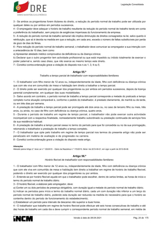 3 - Se ambos os progenitores forem titulares do direito, a redução do período normal de trabalho pode ser utilizada por
qualquer deles ou por ambos em períodos sucessivos.
4 - O empregador deve adequar o horário de trabalho resultante da redução do período normal de trabalho tendo em conta
a preferência do trabalhador, sem prejuízo de exigências imperiosas do funcionamento da empresa.
5 - A redução do período normal de trabalho semanal não implica diminuição de direitos consagrados na lei, salvo quanto à
retribuição, que só é devida na medida em que a redução, em cada ano, exceda o número de faltas substituíveis por perda
de gozo de dias de férias.
6 - Para redução do período normal de trabalho semanal, o trabalhador deve comunicar ao empregador a sua intenção com
a antecedência de 10 dias, bem como:
a) Apresentar atestado médico comprovativo da deficiência ou da doença crónica;
b) Declarar que o outro progenitor tem actividade profissional ou que está impedido ou inibido totalmente de exercer o
poder paternal e, sendo caso disso, que não exerce ao mesmo tempo este direito.
7 - Constitui contra-ordenação grave a violação do disposto nos n.os 1, 3, 4 ou 5.
Artigo 55.º
Trabalho a tempo parcial de trabalhador com responsabilidades familiares
1 - O trabalhador com filho menor de 12 anos ou, independentemente da idade, filho com deficiência ou doença crónica
que com ele viva em comunhão de mesa e habitação tem direito a trabalhar a tempo parcial.
2 - O direito pode ser exercido por qualquer dos progenitores ou por ambos em períodos sucessivos, depois da licença
parental complementar, em qualquer das suas modalidades.
3 - Salvo acordo em contrário, o período normal de trabalho a tempo parcial corresponde a metade do praticado a tempo
completo numa situação comparável e, conforme o pedido do trabalhador, é prestado diariamente, de manhã ou de tarde,
ou em três dias por semana.
4 - A prestação de trabalho a tempo parcial pode ser prorrogada até dois anos ou, no caso de terceiro filho ou mais, três
anos, ou ainda, no caso de filho com deficiência ou doença crónica, quatro anos.
5 - Durante o período de trabalho em regime de tempo parcial, o trabalhador não pode exercer outra actividade
incompatível com a respectiva finalidade, nomeadamente trabalho subordinado ou prestação continuada de serviços fora
da sua residência habitual.
6 - A prestação de trabalho a tempo parcial cessa no termo do período para que foi concedida ou no da sua prorrogação,
retomando o trabalhador a prestação de trabalho a tempo completo.
7 - O trabalhador que opte pelo trabalho em regime de tempo parcial nos termos do presente artigo não pode ser
penalizado em matéria de avaliação e de progressão na carreira.
8 - Constitui contra-ordenação grave a violação do disposto neste artigo.
Alterações
Alterado pelo/a Artigo 2.º do/a Lei n.º 120/2015 - Diário da República n.º 170/2015, Série I de 2015-09-01, em vigor a partir de 2015-09-06
Artigo 56.º
Horário flexível de trabalhador com responsabilidades familiares
1 - O trabalhador com filho menor de 12 anos ou, independentemente da idade, filho com deficiência ou doença crónica
que com ele viva em comunhão de mesa e habitação tem direito a trabalhar em regime de horário de trabalho flexível,
podendo o direito ser exercido por qualquer dos progenitores ou por ambos.
2 - Entende-se por horário flexível aquele em que o trabalhador pode escolher, dentro de certos limites, as horas de início e
termo do período normal de trabalho diário.
3 - O horário flexível, a elaborar pelo empregador, deve:
a) Conter um ou dois períodos de presença obrigatória, com duração igual a metade do período normal de trabalho diário;
b) Indicar os períodos para início e termo do trabalho normal diário, cada um com duração não inferior a um terço do
período normal de trabalho diário, podendo esta duração ser reduzida na medida do necessário para que o horário se
contenha dentro do período de funcionamento do estabelecimento;
c) Estabelecer um período para intervalo de descanso não superior a duas horas.
4 - O trabalhador que trabalhe em regime de horário flexível pode efectuar até seis horas consecutivas de trabalho e até
dez horas de trabalho em cada dia e deve cumprir o correspondente período normal de trabalho semanal, em média de
Legislação Consolidada
Versão à data de 08-04-2021 Pág. 24 de 175
 