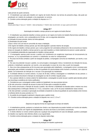 cada período de quatro semanas.
5 - O trabalhador que opte pelo trabalho em regime de horário flexível, nos termos do presente artigo, não pode ser
penalizado em matéria de avaliação e de progressão na carreira.
6 - Constitui contra-ordenação grave a violação do disposto no n.º 1.
Alterações
Alterado pelo/a Artigo 2.º do/a Lei n.º 120/2015 - Diário da República n.º 170/2015, Série I de 2015-09-01, em vigor a partir de 2015-09-06
Artigo 57.º
Autorização de trabalho a tempo parcial ou em regime de horário flexível
1 - O trabalhador que pretenda trabalhar a tempo parcial ou em regime de horário de trabalho flexível deve solicitá-lo ao
empregador, por escrito, com a antecedência de 30 dias, com os seguintes elementos:
a) Indicação do prazo previsto, dentro do limite aplicável;
b) Declaração da qual conste:
i) Que o menor vive com ele em comunhão de mesa e habitação;
ii) No regime de trabalho a tempo parcial, que não está esgotado o período máximo de duração;
iii) No regime de trabalho a tempo parcial, que o outro progenitor tem actividade profissional e não se encontra ao mesmo
tempo em situação de trabalho a tempo parcial ou que está impedido ou inibido totalmente de exercer o poder paternal;
c) A modalidade pretendida de organização do trabalho a tempo parcial.
2 - O empregador apenas pode recusar o pedido com fundamento em exigências imperiosas do funcionamento da
empresa, ou na impossibilidade de substituir o trabalhador se este for indispensável.
3 - No prazo de 20 dias contados a partir da recepção do pedido, o empregador comunica ao trabalhador, por escrito, a sua
decisão.
4 - No caso de pretender recusar o pedido, na comunicação o empregador indica o fundamento da intenção de recusa,
podendo o trabalhador apresentar, por escrito, uma apreciação no prazo de cinco dias a partir da recepção.
5 - Nos cinco dias subsequentes ao fim do prazo para apreciação pelo trabalhador, o empregador envia o processo para
apreciação pela entidade competente na área da igualdade de oportunidades entre homens e mulheres, com cópia do
pedido, do fundamento da intenção de o recusar e da apreciação do trabalhador.
6 - A entidade referida no número anterior, no prazo de 30 dias, notifica o empregador e o trabalhador do seu parecer, o
qual se considera favorável à intenção do empregador se não for emitido naquele prazo.
7 - Se o parecer referido no número anterior for desfavorável, o empregador só pode recusar o pedido após decisão judicial
que reconheça a existência de motivo justificativo.
8 - Considera-se que o empregador aceita o pedido do trabalhador nos seus precisos termos:
a) Se não comunicar a intenção de recusa no prazo de 20 dias após a recepção do pedido;
b) Se, tendo comunicado a intenção de recusar o pedido, não informar o trabalhador da decisão sobre o mesmo nos cinco
dias subsequentes à notificação referida no n.º 6 ou, consoante o caso, ao fim do prazo estabelecido nesse número;
c) Se não submeter o processo à apreciação da entidade competente na área da igualdade de oportunidades entre homens
e mulheres dentro do prazo previsto no n.º 5.
9 - Ao pedido de prorrogação é aplicável o disposto para o pedido inicial.
10 - Constitui contra-ordenação grave a violação do disposto nos n.os 2, 3, 5 ou 7.
Artigo 58.º
Dispensa de algumas formas de organização do tempo de trabalho
1 - A trabalhadora grávida, puérpera ou lactante tem direito a ser dispensada de prestar trabalho em horário de trabalho
organizado de acordo com regime de adaptabilidade, de banco de horas ou de horário concentrado.
2 - O direito referido no número anterior aplica-se a qualquer dos progenitores em caso de aleitação, quando a prestação
de trabalho nos regimes nele referidos afecte a sua regularidade.
3 - Constitui contra-ordenação grave a violação do disposto neste artigo.
Artigo 59.º
Dispensa de prestação de trabalho suplementar
Legislação Consolidada
Versão à data de 08-04-2021 Pág. 25 de 175
 