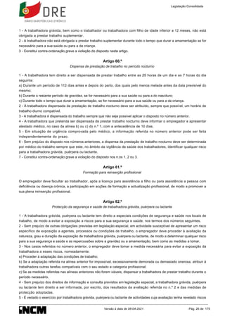 1 - A trabalhadora grávida, bem como o trabalhador ou trabalhadora com filho de idade inferior a 12 meses, não está
obrigada a prestar trabalho suplementar.
2 - A trabalhadora não está obrigada a prestar trabalho suplementar durante todo o tempo que durar a amamentação se for
necessário para a sua saúde ou para a da criança.
3 - Constitui contra-ordenação grave a violação do disposto neste artigo.
Artigo 60.º
Dispensa de prestação de trabalho no período nocturno
1 - A trabalhadora tem direito a ser dispensada de prestar trabalho entre as 20 horas de um dia e as 7 horas do dia
seguinte:
a) Durante um período de 112 dias antes e depois do parto, dos quais pelo menos metade antes da data previsível do
mesmo;
b) Durante o restante período de gravidez, se for necessário para a sua saúde ou para a do nascituro;
c) Durante todo o tempo que durar a amamentação, se for necessário para a sua saúde ou para a da criança.
2 - À trabalhadora dispensada da prestação de trabalho nocturno deve ser atribuído, sempre que possível, um horário de
trabalho diurno compatível.
3 - A trabalhadora é dispensada do trabalho sempre que não seja possível aplicar o disposto no número anterior.
4 - A trabalhadora que pretenda ser dispensada de prestar trabalho nocturno deve informar o empregador e apresentar
atestado médico, no caso da alínea b) ou c) do n.º 1, com a antecedência de 10 dias.
5 - Em situação de urgência comprovada pelo médico, a informação referida no número anterior pode ser feita
independentemente do prazo.
6 - Sem prejuízo do disposto nos números anteriores, a dispensa da prestação de trabalho nocturno deve ser determinada
por médico do trabalho sempre que este, no âmbito da vigilância da saúde dos trabalhadores, identificar qualquer risco
para a trabalhadora grávida, puérpera ou lactante.
7 - Constitui contra-ordenação grave a violação do disposto nos n.os 1, 2 ou 3.
Artigo 61.º
Formação para reinserção profissional
O empregador deve facultar ao trabalhador, após a licença para assistência a filho ou para assistência a pessoa com
deficiência ou doença crónica, a participação em acções de formação e actualização profissional, de modo a promover a
sua plena reinserção profissional.
Artigo 62.º
Protecção da segurança e saúde de trabalhadora grávida, puérpera ou lactante
1 - A trabalhadora grávida, puérpera ou lactante tem direito a especiais condições de segurança e saúde nos locais de
trabalho, de modo a evitar a exposição a riscos para a sua segurança e saúde, nos termos dos números seguintes.
2 - Sem prejuízo de outras obrigações previstas em legislação especial, em actividade susceptível de apresentar um risco
específico de exposição a agentes, processos ou condições de trabalho, o empregador deve proceder à avaliação da
natureza, grau e duração da exposição de trabalhadora grávida, puérpera ou lactante, de modo a determinar qualquer risco
para a sua segurança e saúde e as repercussões sobre a gravidez ou a amamentação, bem como as medidas a tomar.
3 - Nos casos referidos no número anterior, o empregador deve tomar a medida necessária para evitar a exposição da
trabalhadora a esses riscos, nomeadamente:
a) Proceder à adaptação das condições de trabalho;
b) Se a adaptação referida na alínea anterior for impossível, excessivamente demorada ou demasiado onerosa, atribuir à
trabalhadora outras tarefas compatíveis com o seu estado e categoria profissional;
c) Se as medidas referidas nas alíneas anteriores não forem viáveis, dispensar a trabalhadora de prestar trabalho durante o
período necessário.
4 - Sem prejuízo dos direitos de informação e consulta previstos em legislação especial, a trabalhadora grávida, puérpera
ou lactante tem direito a ser informada, por escrito, dos resultados da avaliação referida no n.º 2 e das medidas de
protecção adoptadas.
5 - É vedado o exercício por trabalhadora grávida, puérpera ou lactante de actividades cuja avaliação tenha revelado riscos
Legislação Consolidada
Versão à data de 08-04-2021 Pág. 26 de 175
 