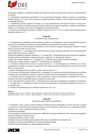 de exposição a agentes ou condições de trabalho que ponham em perigo a sua segurança ou saúde ou o desenvolvimento
do nascituro.
6 - As actividades susceptíveis de apresentarem um risco específico de exposição a agentes, processos ou condições de
trabalho referidos no n.º 2, bem como os agentes e condições de trabalho referidos no número anterior, são determinados
em legislação específica.
7 - A trabalhadora grávida, puérpera ou lactante, ou os seus representantes, têm direito de requerer ao serviço com
competência inspectiva do ministério responsável pela área laboral uma acção de fiscalização, a realizar com prioridade e
urgência, se o empregador não cumprir as obrigações decorrentes deste artigo.
8 - Constitui contra-ordenação muito grave a violação do disposto nos n.os 1, 2, 3 ou 5 e constitui contra-ordenação grave a
violação do disposto no n.º 4.
Artigo 63.º
Protecção em caso de despedimento
1 - O despedimento de trabalhadora grávida, puérpera ou lactante ou de trabalhador no gozo de licença parental carece de
parecer prévio da entidade competente na área da igualdade de oportunidades entre homens e mulheres.
2 - O despedimento por facto imputável a trabalhador que se encontre em qualquer das situações referidas no número
anterior presume-se feito sem justa causa.
3 - Para efeitos do n.º 1, o empregador deve remeter cópia do processo à entidade competente na área da igualdade de
oportunidades entre homens e mulheres:
a) Depois das diligências probatórias referidas no n.º 1 do artigo 356.º, no despedimento por facto imputável ao trabalhador;
b) Depois da fase de informações e negociação prevista no artigo 361.º, no despedimento colectivo;
c) Depois das consultas referidas no n.º 1 do artigo 370.º, no despedimento por extinção de posto de trabalho;
d) Depois das consultas referidas no artigo 377.º, no despedimento por inadaptação.
4 - A entidade competente deve comunicar o parecer referido no n.º 1 ao empregador e ao trabalhador, nos 30 dias
subsequentes à recepção do processo, considerando-se em sentido favorável ao despedimento quando não for emitido
dentro do referido prazo.
5 - Cabe ao empregador provar que solicitou o parecer a que se refere o n.º 1.
6 - Se o parecer for desfavorável ao despedimento, o empregador só o pode efectuar após decisão judicial que reconheça
a existência de motivo justificativo, devendo a acção ser intentada nos 30 dias subsequentes à notificação do parecer.
7 - A suspensão judicial do despedimento só não é decretada se o parecer for favorável ao despedimento e o tribunal
considerar que existe probabilidade séria de verificação da justa causa.
8 - Se o despedimento for declarado ilícito, o empregador não se pode opor à reintegração do trabalhador nos termos do
n.º 1 do artigo 392.º e o trabalhador tem direito, em alternativa à reintegração, a indemnização calculada nos termos do n.º
3 do referido artigo.
9 - Constitui contra-ordenação grave a violação do disposto nos n.os 1 ou 6.
Alterações
Alterado pelo/a Artigo 2.º do/a Lei n.º 93/2019 - Diário da República n.º 169/2019, Série I de 2019-09-04, em vigor a partir de 2019-10-01
Alterado pelo/a Artigo 2.º do/a Lei n.º 23/2012 - Diário da República n.º 121/2012, Série I de 2012-06-25, em vigor a partir de 2012-08-01
Artigo 64.º
Extensão de direitos atribuídos a progenitores
1 - O adoptante, o tutor, a pessoa a quem for deferida a confiança judicial ou administrativa do menor, bem como o cônjuge
ou a pessoa em união de facto com qualquer daqueles ou com o progenitor, desde que viva em comunhão de mesa e
habitação com o menor, beneficia dos seguintes direitos:
a) Dispensa para aleitação;
b) Licença parental complementar em qualquer das modalidades, licença para assistência a filho e licença para assistência
a filho com deficiência ou doença crónica;
c) Falta para assistência a filho ou a neto;
d) Redução do tempo de trabalho para assistência a filho menor com deficiência ou doença crónica;
e) Trabalho a tempo parcial de trabalhador com responsabilidades familiares;
f) Horário flexível de trabalhador com responsabilidades familiares.
Legislação Consolidada
Versão à data de 08-04-2021 Pág. 27 de 175
 
