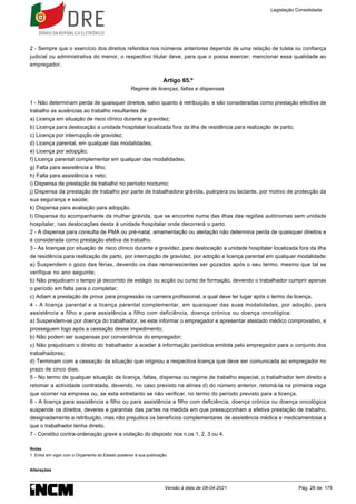 1.
2 - Sempre que o exercício dos direitos referidos nos números anteriores dependa de uma relação de tutela ou confiança
judicial ou administrativa do menor, o respectivo titular deve, para que o possa exercer, mencionar essa qualidade ao
empregador.
Artigo 65.º
Regime de licenças, faltas e dispensas
1 - Não determinam perda de quaisquer direitos, salvo quanto à retribuição, e são consideradas como prestação efectiva de
trabalho as ausências ao trabalho resultantes de:
a) Licença em situação de risco clínico durante a gravidez;
b) Licença para deslocação a unidade hospitalar localizada fora da ilha de residência para realização de parto;
c) Licença por interrupção de gravidez;
d) Licença parental, em qualquer das modalidades;
e) Licença por adopção;
f) Licença parental complementar em qualquer das modalidades;
g) Falta para assistência a filho;
h) Falta para assistência a neto;
i) Dispensa de prestação de trabalho no período nocturno;
j) Dispensa da prestação de trabalho por parte de trabalhadora grávida, puérpera ou lactante, por motivo de protecção da
sua segurança e saúde;
k) Dispensa para avaliação para adopção.
l) Dispensa do acompanhante da mulher grávida, que se encontre numa das ilhas das regiões autónomas sem unidade
hospitalar, nas deslocações desta à unidade hospitalar onde decorrerá o parto.
2 - A dispensa para consulta de PMA ou pré-natal, amamentação ou aleitação não determina perda de quaisquer direitos e
é considerada como prestação efetiva de trabalho.
3 - As licenças por situação de risco clínico durante a gravidez, para deslocação a unidade hospitalar localizada fora da ilha
de residência para realização de parto, por interrupção de gravidez, por adoção e licença parental em qualquer modalidade:
a) Suspendem o gozo das férias, devendo os dias remanescentes ser gozados após o seu termo, mesmo que tal se
verifique no ano seguinte;
b) Não prejudicam o tempo já decorrido de estágio ou acção ou curso de formação, devendo o trabalhador cumprir apenas
o período em falta para o completar;
c) Adiam a prestação de prova para progressão na carreira profissional, a qual deve ter lugar após o termo da licença.
4 - A licença parental e a licença parental complementar, em quaisquer das suas modalidades, por adoção, para
assistência a filho e para assistência a filho com deficiência, doença crónica ou doença oncológica:
a) Suspendem-se por doença do trabalhador, se este informar o empregador e apresentar atestado médico comprovativo, e
prosseguem logo após a cessação desse impedimento;
b) Não podem ser suspensas por conveniência do empregador;
c) Não prejudicam o direito do trabalhador a aceder à informação periódica emitida pelo empregador para o conjunto dos
trabalhadores;
d) Terminam com a cessação da situação que originou a respectiva licença que deve ser comunicada ao empregador no
prazo de cinco dias.
5 - No termo de qualquer situação de licença, faltas, dispensa ou regime de trabalho especial, o trabalhador tem direito a
retomar a actividade contratada, devendo, no caso previsto na alínea d) do número anterior, retomá-la na primeira vaga
que ocorrer na empresa ou, se esta entretanto se não verificar, no termo do período previsto para a licença.
6 - A licença para assistência a filho ou para assistência a filho com deficiência, doença crónica ou doença oncológica
suspende os direitos, deveres e garantias das partes na medida em que pressuponham a efetiva prestação de trabalho,
designadamente a retribuição, mas não prejudica os benefícios complementares de assistência médica e medicamentosa a
que o trabalhador tenha direito.
7 - Constitui contra-ordenação grave a violação do disposto nos n.os 1, 2, 3 ou 4.
Notas
Entra em vigor com o Orçamento do Estado posterior à sua publicação.
Alterações
Legislação Consolidada
Versão à data de 08-04-2021 Pág. 28 de 175
 