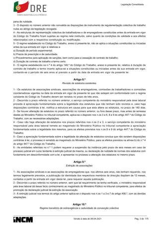 pena de nulidade.
3 - O disposto no número anterior não convalida as disposições de instrumento de regulamentação colectiva de trabalho
nulas ao abrigo da legislação revogada.
4 - As estruturas de representação colectiva de trabalhadores e de empregadores constituídas antes da entrada em vigor
do Código do Trabalho ficam sujeitas ao regime nele instituído, salvo quanto às condições de validade e aos efeitos
relacionados com a respectiva constituição ou modificação.
5 - O regime estabelecido no Código do Trabalho, anexo à presente lei, não se aplica a situações constituídas ou iniciadas
antes da sua entrada em vigor e relativas a:
a) Duração de período experimental;
b) Prazos de prescrição e de caducidade;
c) Procedimentos para aplicação de sanções, bem como para a cessação de contrato de trabalho;
d) Duração de contrato de trabalho a termo certo.
6 - O regime estabelecido no n.º 4 do artigo 148.º do Código do Trabalho, anexo à presente lei, relativo à duração de
contrato de trabalho a termo incerto aplica-se a situações constituídas ou iniciadas antes da sua entrada em vigor,
contando-se o período de seis anos aí previsto a partir da data de entrada em vigor da presente lei.
Artigo 8.º
Revisão de estatutos existentes
1 - Os estatutos de associações sindicais, associações de empregadores, comissões de trabalhadores e comissões
coordenadoras vigentes na data da entrada em vigor da presente lei que não estejam em conformidade com o regime
constante do Código do Trabalho devem ser revistos no prazo de três anos.
2 - Decorrido o prazo referido no número anterior, o serviço competente do ministério responsável pela área laboral
procede à apreciação fundamentada sobre a legalidade dos estatutos que não tenham sido revistos e, caso haja
disposições contrárias à lei, notifica a estrutura em causa para que esta altere os estatutos, no prazo de 180 dias.
3 - Se houver alteração de estatutos no prazo referido no número anterior, ou fora desse prazo, mas antes da remessa
destes ao Ministério Público no tribunal competente, aplica-se o disposto nos n.os 3 a 6, 8 e 9 do artigo 447.º do Código do
Trabalho, com as necessárias adaptações.
4 - Caso não haja alteração de estatutos nos prazos referidos nos n.os 2 e 3, o serviço competente do ministério
responsável pela área laboral remete ao magistrado do Ministério Público no tribunal competente a apreciação
fundamentada sobre a legalidade dos mesmos, para os efeitos previstos nos n.os 8 e 9 do artigo 447.º do Código do
Trabalho.
5 - Caso a apreciação fundamentada sobre a legalidade da alteração de estatutos conclua que não existem disposições
contrárias à lei, o processo é remetido ao magistrado do Ministério Público, para os efeitos previstos na alínea b) do n.º 4
do artigo 447.º do Código do Trabalho.
6 - As entidades referidas no n.º 1 podem requerer a suspensão da instância pelo prazo de seis meses em caso de
processo judicial em curso tendente à extinção judicial da mesma, ou declaração de nulidade de normas dos estatutos com
fundamento em desconformidade com a lei, e apresentar no processo a alteração dos estatutos no mesmo prazo.
Artigo 9.º
Extinção de associações
1 - As associações sindicais e as associações de empregadores que, nos últimos seis anos, não tenham requerido, nos
termos legalmente previstos, a publicação da identidade dos respectivos membros da direcção dispõem de 12 meses,
contados a partir da entrada em vigor desta lei, para requerer aquela publicação.
2 - Decorrido o prazo referido no número anterior, sem que tal requerimento se tenha verificado, o ministério responsável
pela área laboral dá desse facto conhecimento ao magistrado do Ministério Público no tribunal competente, para efeitos de
promoção da declaração judicial de extinção da associação.
3 - À extinção judicial nos termos do artigo anterior aplica-se o disposto nos n.os 1 a 3 e 7 do artigo 456.º, com as devidas
adaptações.
Artigo 10.º
Regime transitório de sobrevigência e caducidade de convenção colectiva
Legislação Consolidada
Versão à data de 08-04-2021 Pág. 3 de 175
 
