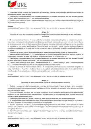 4 - Em empresa familiar, o menor com idade inferior a 16 anos deve trabalhar sob a vigilância e direcção de um membro do
seu agregado familiar, maior de idade.
5 - O empregador comunica ao serviço com competência inspectiva do ministério responsável pela área laboral a admissão
de menor efectuada ao abrigo do n.º 3, nos oito dias subsequentes.
6 - Constitui contra-ordenação grave a violação do disposto nos n.os 3 ou 4 e constitui contra-ordenação leve a violação do
disposto no número anterior.
Alterações
Alterado pelo/a Artigo 3.º do/a Lei n.º 47/2012 - Diário da República n.º 167/2012, Série I de 2012-08-29, em vigor a partir de 2012-09-03
Artigo 69.º
Admissão de menor sem escolaridade obrigatória, frequência do nível secundário de educação ou sem qualificação
profissional
1 - O menor com idade inferior a 16 anos que tenha concluído a escolaridade obrigatória ou esteja matriculado e a
frequentar o nível secundário de educação mas não possua qualificação profissional, ou o menor com pelo menos 16 anos
de idade mas que não tenha concluído a escolaridade obrigatória, não esteja matriculado e a frequentar o nível secundário
de educação ou não possua qualificação profissional só pode ser admitido a prestar trabalho desde que frequente
modalidade de educação ou formação que confira, consoante o caso, a escolaridade obrigatória, qualificação profissional,
ou ambas.
2 - O disposto no número anterior não é aplicável a menor que apenas preste trabalho durante as férias escolares.
3 - Na situação a que se refere o n.º 1, o menor beneficia do estatuto de trabalhador-estudante, tendo a dispensa de
trabalho para frequência de aulas com duração em dobro da prevista no n.º 3 do artigo 90.º
4 - O empregador comunica ao serviço com competência inspectiva do ministério responsável pela área laboral a admissão
de menor efectuada nos termos dos n.os 1 e 2, nos oito dias subsequentes.
5 - Constitui contra-ordenação muito grave a violação do disposto no n.º 1, contra-ordenação grave a violação do disposto
no n.º 3 e contra-ordenação leve a falta de comunicação prevista no número anterior.
6 - Em caso de admissão de menor com idade inferior a 16 anos e sem que tenha concluído a escolaridade obrigatória ou
esteja matriculado e a frequentar o nível secundário de educação, é aplicada a sanção acessória de privação do direito a
subsídio ou benefício outorgado por entidade ou serviço público, por período até dois anos.
Alterações
Alterado pelo/a Artigo 3.º do/a Lei n.º 47/2012 - Diário da República n.º 167/2012, Série I de 2012-08-29, em vigor a partir de 2012-09-03
Artigo 70.º
Capacidade do menor para celebrar contrato de trabalho e receber a retribuição
1 - É válido o contrato de trabalho celebrado por menor que tenha completado 16 anos de idade e tenha concluído a
escolaridade obrigatória ou esteja matriculado e a frequentar o nível secundário de educação, salvo oposição escrita dos
seus representantes legais.
2 - O contrato celebrado por menor que não tenha completado 16 anos de idade, não tenha concluído a escolaridade
obrigatória ou não esteja matriculado e a frequentar o nível secundário de educação só é válido mediante autorização
escrita dos seus representantes legais.
3 - O menor tem capacidade para receber a retribuição, salvo oposição escrita dos seus representantes legais.
4 - Os representantes legais podem a todo o tempo declarar a oposição ou revogar a autorização referida no n.º 2, sendo o
acto eficaz decorridos 30 dias sobre a sua comunicação ao empregador.
5 - No caso previsto nos n.os 1 ou 2, os representantes legais podem reduzir até metade o prazo previsto no número
anterior, com fundamento em que tal é necessário para a frequência de estabelecimento de ensino ou de acção de
formação profissional.
6 - Constitui contra-ordenação grave o pagamento de retribuição ao menor caso haja oposição escrita dos seus
representantes legais.
Alterações
Alterado pelo/a Artigo 3.º do/a Lei n.º 47/2012 - Diário da República n.º 167/2012, Série I de 2012-08-29, em vigor a partir de 2012-09-03
Legislação Consolidada
Versão à data de 08-04-2021 Pág. 30 de 175
 