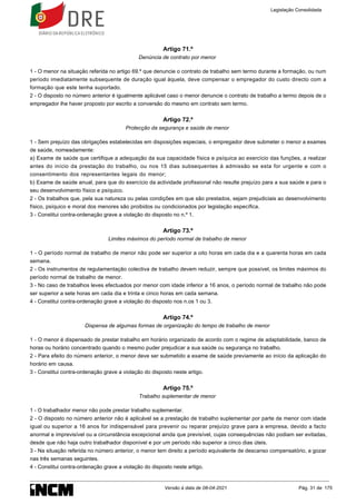 Artigo 71.º
Denúncia de contrato por menor
1 - O menor na situação referida no artigo 69.º que denuncie o contrato de trabalho sem termo durante a formação, ou num
período imediatamente subsequente de duração igual àquela, deve compensar o empregador do custo directo com a
formação que este tenha suportado.
2 - O disposto no número anterior é igualmente aplicável caso o menor denuncie o contrato de trabalho a termo depois de o
empregador lhe haver proposto por escrito a conversão do mesmo em contrato sem termo.
Artigo 72.º
Protecção da segurança e saúde de menor
1 - Sem prejuízo das obrigações estabelecidas em disposições especiais, o empregador deve submeter o menor a exames
de saúde, nomeadamente:
a) Exame de saúde que certifique a adequação da sua capacidade física e psíquica ao exercício das funções, a realizar
antes do início da prestação do trabalho, ou nos 15 dias subsequentes à admissão se esta for urgente e com o
consentimento dos representantes legais do menor;
b) Exame de saúde anual, para que do exercício da actividade profissional não resulte prejuízo para a sua saúde e para o
seu desenvolvimento físico e psíquico.
2 - Os trabalhos que, pela sua natureza ou pelas condições em que são prestados, sejam prejudiciais ao desenvolvimento
físico, psíquico e moral dos menores são proibidos ou condicionados por legislação específica.
3 - Constitui contra-ordenação grave a violação do disposto no n.º 1.
Artigo 73.º
Limites máximos do período normal de trabalho de menor
1 - O período normal de trabalho de menor não pode ser superior a oito horas em cada dia e a quarenta horas em cada
semana.
2 - Os instrumentos de regulamentação colectiva de trabalho devem reduzir, sempre que possível, os limites máximos do
período normal de trabalho de menor.
3 - No caso de trabalhos leves efectuados por menor com idade inferior a 16 anos, o período normal de trabalho não pode
ser superior a sete horas em cada dia e trinta e cinco horas em cada semana.
4 - Constitui contra-ordenação grave a violação do disposto nos n.os 1 ou 3.
Artigo 74.º
Dispensa de algumas formas de organização do tempo de trabalho de menor
1 - O menor é dispensado de prestar trabalho em horário organizado de acordo com o regime de adaptabilidade, banco de
horas ou horário concentrado quando o mesmo puder prejudicar a sua saúde ou segurança no trabalho.
2 - Para efeito do número anterior, o menor deve ser submetido a exame de saúde previamente ao início da aplicação do
horário em causa.
3 - Constitui contra-ordenação grave a violação do disposto neste artigo.
Artigo 75.º
Trabalho suplementar de menor
1 - O trabalhador menor não pode prestar trabalho suplementar.
2 - O disposto no número anterior não é aplicável se a prestação de trabalho suplementar por parte de menor com idade
igual ou superior a 16 anos for indispensável para prevenir ou reparar prejuízo grave para a empresa, devido a facto
anormal e imprevisível ou a circunstância excepcional ainda que previsível, cujas consequências não podiam ser evitadas,
desde que não haja outro trabalhador disponível e por um período não superior a cinco dias úteis.
3 - Na situação referida no número anterior, o menor tem direito a período equivalente de descanso compensatório, a gozar
nas três semanas seguintes.
4 - Constitui contra-ordenação grave a violação do disposto neste artigo.
Legislação Consolidada
Versão à data de 08-04-2021 Pág. 31 de 175
 