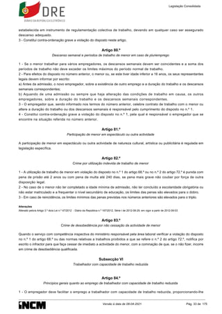 estabelecida em instrumento de regulamentação colectiva de trabalho, devendo em qualquer caso ser assegurado
descanso adequado.
3 - Constitui contra-ordenação grave a violação do disposto neste artigo.
Artigo 80.º
Descanso semanal e períodos de trabalho de menor em caso de pluriemprego
1 - Se o menor trabalhar para vários empregadores, os descansos semanais devem ser coincidentes e a soma dos
períodos de trabalho não deve exceder os limites máximos do período normal de trabalho.
2 - Para efeitos do disposto no número anterior, o menor ou, se este tiver idade inferior a 16 anos, os seus representantes
legais devem informar por escrito:
a) Antes da admissão, o novo empregador, sobre a existência de outro emprego e a duração do trabalho e os descansos
semanais correspondentes;
b) Aquando de uma admissão ou sempre que haja alteração das condições de trabalho em causa, os outros
empregadores, sobre a duração do trabalho e os descansos semanais correspondentes.
3 - O empregador que, sendo informado nos termos do número anterior, celebre contrato de trabalho com o menor ou
altere a duração do trabalho ou dos descansos semanais é responsável pelo cumprimento do disposto no n.º 1.
4 - Constitui contra-ordenação grave a violação do disposto no n.º 1, pela qual é responsável o empregador que se
encontre na situação referida no número anterior.
Artigo 81.º
Participação de menor em espectáculo ou outra actividade
A participação de menor em espectáculo ou outra actividade de natureza cultural, artística ou publicitária é regulada em
legislação específica.
Artigo 82.º
Crime por utilização indevida de trabalho de menor
1 - A utilização de trabalho de menor em violação do disposto no n.º 1 do artigo 68.º ou no n.º 2 do artigo 72.º é punida com
pena de prisão até 2 anos ou com pena de multa até 240 dias, se pena mais grave não couber por força de outra
disposição legal.
2 - No caso de o menor não ter completado a idade mínima de admissão, não ter concluído a escolaridade obrigatória ou
não estar matriculado e a frequentar o nível secundário de educação, os limites das penas são elevados para o dobro.
3 - Em caso de reincidência, os limites mínimos das penas previstas nos números anteriores são elevados para o triplo.
Alterações
Alterado pelo/a Artigo 3.º do/a Lei n.º 47/2012 - Diário da República n.º 167/2012, Série I de 2012-08-29, em vigor a partir de 2012-09-03
Artigo 83.º
Crime de desobediência por não cessação da actividade de menor
Quando o serviço com competência inspectiva do ministério responsável pela área laboral verificar a violação do disposto
no n.º 1 do artigo 68.º ou das normas relativas a trabalhos proibidos a que se refere o n.º 2 do artigo 72.º, notifica por
escrito o infractor para que faça cessar de imediato a actividade do menor, com a cominação de que, se o não fizer, incorre
em crime de desobediência qualificada.
Subsecção VI
Trabalhador com capacidade de trabalho reduzida
Artigo 84.º
Princípios gerais quanto ao emprego de trabalhador com capacidade de trabalho reduzida
1 - O empregador deve facilitar o emprego a trabalhador com capacidade de trabalho reduzida, proporcionando-lhe
Legislação Consolidada
Versão à data de 08-04-2021 Pág. 33 de 175
 