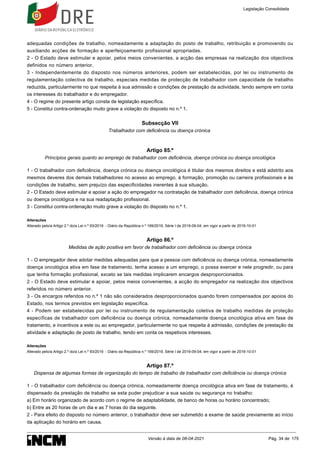 adequadas condições de trabalho, nomeadamente a adaptação do posto de trabalho, retribuição e promovendo ou
auxiliando acções de formação e aperfeiçoamento profissional apropriadas.
2 - O Estado deve estimular e apoiar, pelos meios convenientes, a acção das empresas na realização dos objectivos
definidos no número anterior.
3 - Independentemente do disposto nos números anteriores, podem ser estabelecidas, por lei ou instrumento de
regulamentação colectiva de trabalho, especiais medidas de protecção de trabalhador com capacidade de trabalho
reduzida, particularmente no que respeita à sua admissão e condições de prestação da actividade, tendo sempre em conta
os interesses do trabalhador e do empregador.
4 - O regime do presente artigo consta de legislação específica.
5 - Constitui contra-ordenação muito grave a violação do disposto no n.º 1.
Subsecção VII
Trabalhador com deficiência ou doença crónica
Artigo 85.º
Princípios gerais quanto ao emprego de trabalhador com deficiência, doença crónica ou doença oncológica
1 - O trabalhador com deficiência, doença crónica ou doença oncológica é titular dos mesmos direitos e está adstrito aos
mesmos deveres dos demais trabalhadores no acesso ao emprego, à formação, promoção ou carreira profissionais e às
condições de trabalho, sem prejuízo das especificidades inerentes à sua situação.
2 - O Estado deve estimular e apoiar a ação do empregador na contratação de trabalhador com deficiência, doença crónica
ou doença oncológica e na sua readaptação profissional.
3 - Constitui contra-ordenação muito grave a violação do disposto no n.º 1.
Alterações
Alterado pelo/a Artigo 2.º do/a Lei n.º 93/2019 - Diário da República n.º 169/2019, Série I de 2019-09-04, em vigor a partir de 2019-10-01
Artigo 86.º
Medidas de ação positiva em favor de trabalhador com deficiência ou doença crónica
1 - O empregador deve adotar medidas adequadas para que a pessoa com deficiência ou doença crónica, nomeadamente
doença oncológica ativa em fase de tratamento, tenha acesso a um emprego, o possa exercer e nele progredir, ou para
que tenha formação profissional, exceto se tais medidas implicarem encargos desproporcionados.
2 - O Estado deve estimular e apoiar, pelos meios convenientes, a acção do empregador na realização dos objectivos
referidos no número anterior.
3 - Os encargos referidos no n.º 1 não são considerados desproporcionados quando forem compensados por apoios do
Estado, nos termos previstos em legislação específica.
4 - Podem ser estabelecidas por lei ou instrumento de regulamentação coletiva de trabalho medidas de proteção
específicas de trabalhador com deficiência ou doença crónica, nomeadamente doença oncológica ativa em fase de
tratamento, e incentivos a este ou ao empregador, particularmente no que respeita à admissão, condições de prestação da
atividade e adaptação de posto de trabalho, tendo em conta os respetivos interesses.
Alterações
Alterado pelo/a Artigo 2.º do/a Lei n.º 93/2019 - Diário da República n.º 169/2019, Série I de 2019-09-04, em vigor a partir de 2019-10-01
Artigo 87.º
Dispensa de algumas formas de organização do tempo de trabalho de trabalhador com deficiência ou doença crónica
1 - O trabalhador com deficiência ou doença crónica, nomeadamente doença oncológica ativa em fase de tratamento, é
dispensado da prestação de trabalho se esta puder prejudicar a sua saúde ou segurança no trabalho:
a) Em horário organizado de acordo com o regime de adaptabilidade, de banco de horas ou horário concentrado;
b) Entre as 20 horas de um dia e as 7 horas do dia seguinte.
2 - Para efeito do disposto no número anterior, o trabalhador deve ser submetido a exame de saúde previamente ao início
da aplicação do horário em causa.
Legislação Consolidada
Versão à data de 08-04-2021 Pág. 34 de 175
 