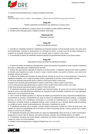 3 - Constitui contra-ordenação grave a violação do disposto neste artigo.
Alterações
Alterado pelo/a Artigo 2.º do/a Lei n.º 93/2019 - Diário da República n.º 169/2019, Série I de 2019-09-04, em vigor a partir de 2019-10-01
Artigo 88.º
Trabalho suplementar de trabalhador com deficiência ou doença crónica
1 - O trabalhador com deficiência ou doença crónica não é obrigado a prestar trabalho suplementar.
2 - Constitui contra-ordenação grave a violação do disposto neste artigo.
Subsecção VIII
Trabalhador-estudante
Artigo 89.º
Noção de trabalhador-estudante
1 - Considera-se trabalhador-estudante o trabalhador que frequenta qualquer nível de educação escolar, bem como curso
de pós-graduação, mestrado ou doutoramento em instituição de ensino, ou ainda curso de formação profissional ou
programa de ocupação temporária de jovens com duração igual ou superior a seis meses.
2 - A manutenção do estatuto de trabalhador-estudante depende de aproveitamento escolar no ano lectivo anterior.
Artigo 90.º
Organização do tempo de trabalho de trabalhador-estudante
1 - O horário de trabalho de trabalhador-estudante deve, sempre que possível, ser ajustado de modo a permitir a frequência
das aulas e a deslocação para o estabelecimento de ensino.
2 - Quando não seja possível a aplicação do disposto no número anterior, o trabalhador-estudante tem direito a dispensa
de trabalho para frequência de aulas, se assim o exigir o horário escolar, sem perda de direitos e que conta como
prestação efectiva de trabalho.
3 - A dispensa de trabalho para frequência de aulas pode ser utilizada de uma só vez ou fraccionadamente, à escolha do
trabalhador-estudante, e tem a seguinte duração máxima, dependendo do período normal de trabalho semanal:
a) Três horas semanais para período igual ou superior a vinte horas e inferior a trinta horas;
b) Quatro horas semanais para período igual ou superior a trinta horas e inferior a trinta e quatro horas;
c) Cinco horas semanais para período igual ou superior a trinta e quatro horas e inferior a trinta e oito horas;
d) Seis horas semanais para período igual ou superior a trinta e oito horas.
4 - O trabalhador-estudante cujo período de trabalho seja impossível ajustar, de acordo com os números anteriores, ao
regime de turnos a que está afecto tem preferência na ocupação de posto de trabalho compatível com a sua qualificação
profissional e com a frequência de aulas.
5 - Caso o horário de trabalho ajustado ou a dispensa de trabalho para frequência de aulas comprometa manifestamente o
funcionamento da empresa, nomeadamente por causa do número de trabalhadores-estudantes existente, o empregador
promove um acordo com o trabalhador interessado e a comissão de trabalhadores ou, na sua falta, a comissão
intersindical, comissões sindicais ou delegados sindicais, sobre a medida em que o interesse daquele pode ser satisfeito
ou, na falta de acordo, decide fundamentadamente, informando o trabalhador por escrito.
6 - O trabalhador-estudante não é obrigado a prestar trabalho suplementar, excepto por motivo de força maior, nem
trabalho em regime de adaptabilidade, banco de horas ou horário concentrado quando o mesmo coincida com o horário
escolar ou com prova de avaliação.
7 - Ao trabalhador-estudante que preste trabalho em regime de adaptabilidade, banco de horas ou horário concentrado é
assegurado um dia por mês de dispensa, sem perda de direitos, contando como prestação efectiva de trabalho.
8 - O trabalhador estudante que preste trabalho suplementar tem direito a descanso compensatório com duração de
metade do número de horas prestadas.
9 - Constitui contra-ordenação grave a violação do disposto nos n.os 1 a 4 e 6 a 8.
Alterações
Legislação Consolidada
Versão à data de 08-04-2021 Pág. 35 de 175
 