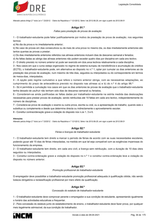 Alterado pelo/a Artigo 2.º do/a Lei n.º 23/2012 - Diário da República n.º 121/2012, Série I de 2012-06-25, em vigor a partir de 2012-08-01
Artigo 91.º
Faltas para prestação de provas de avaliação
1 - O trabalhador-estudante pode faltar justificadamente por motivo de prestação de prova de avaliação, nos seguintes
termos:
a) No dia da prova e no imediatamente anterior;
b) No caso de provas em dias consecutivos ou de mais de uma prova no mesmo dia, os dias imediatamente anteriores são
tantos quantas as provas a prestar;
c) Os dias imediatamente anteriores referidos nas alíneas anteriores incluem dias de descanso semanal e feriados;
d) As faltas dadas ao abrigo das alíneas anteriores não podem exceder quatro dias por disciplina em cada ano lectivo.
2 - O direito previsto no número anterior só pode ser exercido em dois anos lectivos relativamente a cada disciplina.
3 - Nos casos em que o curso esteja organizado no regime de sistema europeu de transferência e acumulação de créditos
(ECTS), o trabalhador-estudante pode, em alternativa ao disposto no n.º 1, optar por cumular os dias anteriores ao da
prestação das provas de avaliação, num máximo de três dias, seguidos ou interpolados ou do correspondente em termos
de meios-dias, interpolados.
4 - A opção pelo regime cumulativo a que refere o número anterior obriga, com as necessárias adaptações, ao
cumprimento do prazo de antecedência previsto no disposto nas alíneas a) e b) do n.º 4 do artigo 96.º
5 - Só é permitida a cumulação nos casos em que os dias anteriores às provas de avaliação que o trabalhador-estudante
tenha deixado de usufruir não tenham sido dias de descanso semanal ou feriados.
6 - Consideram-se ainda justificadas as faltas dadas por trabalhador-estudante na estrita medida das deslocações
necessárias para prestar provas de avaliação, sendo retribuídas até 10 faltas em cada ano lectivo, independentemente do
número de disciplinas.
7 - Considera-se prova de avaliação o exame ou outra prova, escrita ou oral, ou a apresentação de trabalho, quando este o
substitua ou complemente e desde que determine directa ou indirectamente o aproveitamento escolar.
8 - Constitui contraordenação grave a violação do disposto nos n.os 1, 3 e 6.
Alterações
Alterado pelo/a Artigo 2.º do/a Lei n.º 23/2012 - Diário da República n.º 121/2012, Série I de 2012-06-25, em vigor a partir de 2012-08-01
Artigo 92.º
Férias e licenças de trabalhador-estudante
1 - O trabalhador-estudante tem direito a marcar o período de férias de acordo com as suas necessidades escolares,
podendo gozar até 15 dias de férias interpoladas, na medida em que tal seja compatível com as exigências imperiosas do
funcionamento da empresa.
2 - O trabalhador-estudante tem direito, em cada ano civil, a licença sem retribuição, com a duração de 10 dias úteis
seguidos ou interpolados.
3 - Constitui contra-ordenação grave a violação do disposto no n.º 1 e constitui contra-ordenação leve a violação do
disposto no número anterior.
Artigo 93.º
Promoção profissional de trabalhador-estudante
O empregador deve possibilitar a trabalhador-estudante promoção profissional adequada à qualificação obtida, não sendo
todavia obrigatória a reclassificação profissional por mero efeito da qualificação.
Artigo 94.º
Concessão do estatuto de trabalhador-estudante
1 - O trabalhador-estudante deve comprovar perante o empregador a sua condição de estudante, apresentando igualmente
o horário das actividades educativas a frequentar.
2 - Para concessão do estatuto junto do estabelecimento de ensino, o trabalhador-estudante deve fazer prova, por qualquer
meio legalmente admissível, da sua condição de trabalhador.
Legislação Consolidada
Versão à data de 08-04-2021 Pág. 36 de 175
 