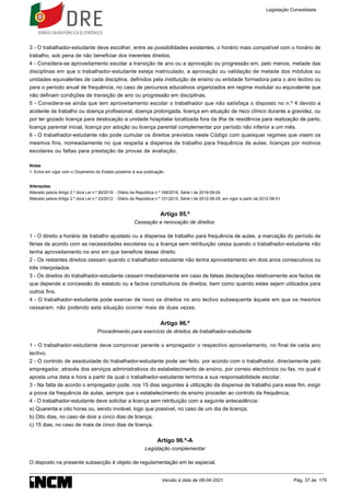 1.
3 - O trabalhador-estudante deve escolher, entre as possibilidades existentes, o horário mais compatível com o horário de
trabalho, sob pena de não beneficiar dos inerentes direitos.
4 - Considera-se aproveitamento escolar a transição de ano ou a aprovação ou progressão em, pelo menos, metade das
disciplinas em que o trabalhador-estudante esteja matriculado, a aprovação ou validação de metade dos módulos ou
unidades equivalentes de cada disciplina, definidos pela instituição de ensino ou entidade formadora para o ano lectivo ou
para o período anual de frequência, no caso de percursos educativos organizados em regime modular ou equivalente que
não definam condições de transição de ano ou progressão em disciplinas.
5 - Considera-se ainda que tem aproveitamento escolar o trabalhador que não satisfaça o disposto no n.º 4 devido a
acidente de trabalho ou doença profissional, doença prolongada, licença em situação de risco clínico durante a gravidez, ou
por ter gozado licença para deslocação a unidade hospitalar localizada fora da ilha de residência para realização de parto,
licença parental inicial, licença por adoção ou licença parental complementar por período não inferior a um mês.
6 - O trabalhador-estudante não pode cumular os direitos previstos neste Código com quaisquer regimes que visem os
mesmos fins, nomeadamente no que respeita a dispensa de trabalho para frequência de aulas, licenças por motivos
escolares ou faltas para prestação de provas de avaliação.
Notas
Entra em vigor com o Orçamento do Estado posterior à sua publicação.
Alterações
Alterado pelo/a Artigo 2.º do/a Lei n.º 90/2019 - Diário da República n.º 169/2019, Série I de 2019-09-04
Alterado pelo/a Artigo 2.º do/a Lei n.º 23/2012 - Diário da República n.º 121/2012, Série I de 2012-06-25, em vigor a partir de 2012-08-01
Artigo 95.º
Cessação e renovação de direitos
1 - O direito a horário de trabalho ajustado ou a dispensa de trabalho para frequência de aulas, a marcação do período de
férias de acordo com as necessidades escolares ou a licença sem retribuição cessa quando o trabalhador-estudante não
tenha aproveitamento no ano em que beneficie desse direito.
2 - Os restantes direitos cessam quando o trabalhador-estudante não tenha aproveitamento em dois anos consecutivos ou
três interpolados.
3 - Os direitos do trabalhador-estudante cessam imediatamente em caso de falsas declarações relativamente aos factos de
que depende a concessão do estatuto ou a factos constitutivos de direitos, bem como quando estes sejam utilizados para
outros fins.
4 - O trabalhador-estudante pode exercer de novo os direitos no ano lectivo subsequente àquele em que os mesmos
cessaram, não podendo esta situação ocorrer mais de duas vezes.
Artigo 96.º
Procedimento para exercício de direitos de trabalhador-estudante
1 - O trabalhador-estudante deve comprovar perante o empregador o respectivo aproveitamento, no final de cada ano
lectivo.
2 - O controlo de assiduidade do trabalhador-estudante pode ser feito, por acordo com o trabalhador, directamente pelo
empregador, através dos serviços administrativos do estabelecimento de ensino, por correio electrónico ou fax, no qual é
aposta uma data e hora a partir da qual o trabalhador-estudante termina a sua responsabilidade escolar.
3 - Na falta de acordo o empregador pode, nos 15 dias seguintes à utilização da dispensa de trabalho para esse fim, exigir
a prova da frequência de aulas, sempre que o estabelecimento de ensino proceder ao controlo da frequência.
4 - O trabalhador-estudante deve solicitar a licença sem retribuição com a seguinte antecedência:
a) Quarenta e oito horas ou, sendo inviável, logo que possível, no caso de um dia de licença;
b) Oito dias, no caso de dois a cinco dias de licença;
c) 15 dias, no caso de mais de cinco dias de licença.
Artigo 96.º-A
Legislação complementar
O disposto na presente subsecção é objeto de regulamentação em lei especial.
Legislação Consolidada
Versão à data de 08-04-2021 Pág. 37 de 175
 