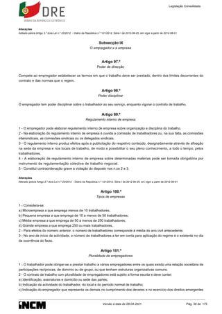 Alterações
Aditado pelo/a Artigo 3.º do/a Lei n.º 23/2012 - Diário da República n.º 121/2012, Série I de 2012-06-25, em vigor a partir de 2012-08-01
Subsecção IX
O empregador e a empresa
Artigo 97.º
Poder de direcção
Compete ao empregador estabelecer os termos em que o trabalho deve ser prestado, dentro dos limites decorrentes do
contrato e das normas que o regem.
Artigo 98.º
Poder disciplinar
O empregador tem poder disciplinar sobre o trabalhador ao seu serviço, enquanto vigorar o contrato de trabalho.
Artigo 99.º
Regulamento interno de empresa
1 - O empregador pode elaborar regulamento interno de empresa sobre organização e disciplina do trabalho.
2 - Na elaboração do regulamento interno de empresa é ouvida a comissão de trabalhadores ou, na sua falta, as comissões
intersindicais, as comissões sindicais ou os delegados sindicais.
3 - O regulamento interno produz efeitos após a publicitação do respetivo conteúdo, designadamente através de afixação
na sede da empresa e nos locais de trabalho, de modo a possibilitar o seu pleno conhecimento, a todo o tempo, pelos
trabalhadores.
4 - A elaboração de regulamento interno de empresa sobre determinadas matérias pode ser tornada obrigatória por
instrumento de regulamentação colectiva de trabalho negocial.
5 - Constitui contraordenação grave a violação do disposto nos n.os 2 e 3.
Alterações
Alterado pelo/a Artigo 2.º do/a Lei n.º 23/2012 - Diário da República n.º 121/2012, Série I de 2012-06-25, em vigor a partir de 2012-08-01
Artigo 100.º
Tipos de empresas
1 - Considera-se:
a) Microempresa a que emprega menos de 10 trabalhadores;
b) Pequena empresa a que emprega de 10 a menos de 50 trabalhadores;
c) Média empresa a que emprega de 50 a menos de 250 trabalhadores;
d) Grande empresa a que emprega 250 ou mais trabalhadores.
2 - Para efeitos do número anterior, o número de trabalhadores corresponde à média do ano civil antecedente.
3 - No ano de início da actividade, o número de trabalhadores a ter em conta para aplicação do regime é o existente no dia
da ocorrência do facto.
Artigo 101.º
Pluralidade de empregadores
1 - O trabalhador pode obrigar-se a prestar trabalho a vários empregadores entre os quais exista uma relação societária de
participações recíprocas, de domínio ou de grupo, ou que tenham estruturas organizativas comuns.
2 - O contrato de trabalho com pluralidade de empregadores está sujeito a forma escrita e deve conter:
a) Identificação, assinaturas e domicílio ou sede das partes;
b) Indicação da actividade do trabalhador, do local e do período normal de trabalho;
c) Indicação do empregador que representa os demais no cumprimento dos deveres e no exercício dos direitos emergentes
Legislação Consolidada
Versão à data de 08-04-2021 Pág. 38 de 175
 
