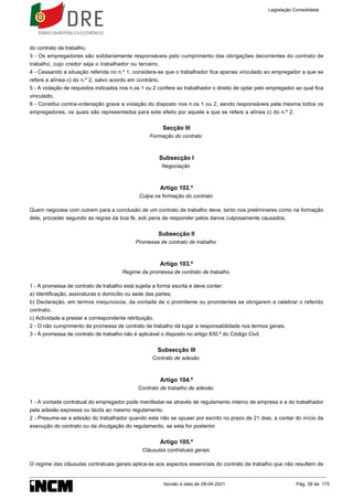 do contrato de trabalho.
3 - Os empregadores são solidariamente responsáveis pelo cumprimento das obrigações decorrentes do contrato de
trabalho, cujo credor seja o trabalhador ou terceiro.
4 - Cessando a situação referida no n.º 1, considera-se que o trabalhador fica apenas vinculado ao empregador a que se
refere a alínea c) do n.º 2, salvo acordo em contrário.
5 - A violação de requisitos indicados nos n.os 1 ou 2 confere ao trabalhador o direito de optar pelo empregador ao qual fica
vinculado.
6 - Constitui contra-ordenação grave a violação do disposto nos n.os 1 ou 2, sendo responsáveis pela mesma todos os
empregadores, os quais são representados para este efeito por aquele a que se refere a alínea c) do n.º 2.
Secção III
Formação do contrato
Subsecção I
Negociação
Artigo 102.º
Culpa na formação do contrato
Quem negoceia com outrem para a conclusão de um contrato de trabalho deve, tanto nos preliminares como na formação
dele, proceder segundo as regras da boa fé, sob pena de responder pelos danos culposamente causados.
Subsecção II
Promessa de contrato de trabalho
Artigo 103.º
Regime da promessa de contrato de trabalho
1 - A promessa de contrato de trabalho está sujeita a forma escrita e deve conter:
a) Identificação, assinaturas e domicílio ou sede das partes;
b) Declaração, em termos inequívocos, da vontade de o promitente ou promitentes se obrigarem a celebrar o referido
contrato;
c) Actividade a prestar e correspondente retribuição.
2 - O não cumprimento da promessa de contrato de trabalho dá lugar a responsabilidade nos termos gerais.
3 - À promessa de contrato de trabalho não é aplicável o disposto no artigo 830.º do Código Civil.
Subsecção III
Contrato de adesão
Artigo 104.º
Contrato de trabalho de adesão
1 - A vontade contratual do empregador pode manifestar-se através de regulamento interno de empresa e a do trabalhador
pela adesão expressa ou tácita ao mesmo regulamento.
2 - Presume-se a adesão do trabalhador quando este não se opuser por escrito no prazo de 21 dias, a contar do início da
execução do contrato ou da divulgação do regulamento, se esta for posterior.
Artigo 105.º
Cláusulas contratuais gerais
O regime das cláusulas contratuais gerais aplica-se aos aspectos essenciais do contrato de trabalho que não resultem de
Legislação Consolidada
Versão à data de 08-04-2021 Pág. 39 de 175
 