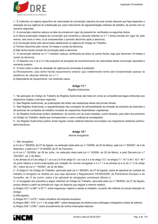 1 - É instituído um regime específico de caducidade de convenção colectiva da qual conste cláusula que faça depender a
cessação da sua vigência de substituição por outro instrumento de regulamentação colectiva de trabalho, de acordo com os
números seguintes.
2 - A convenção colectiva caduca na data da entrada em vigor da presente lei, verificados os seguintes factos:
a) A última publicação integral da convenção que contenha a cláusula referida no n.º 1 tenha entrado em vigor há, pelo
menos, seis anos e meio, aí já compreendido o período decorrido após a denúncia;
b) A convenção tenha sido denunciada validamente na vigência do Código do Trabalho;
c) Tenham decorrido pelo menos 18 meses a contar da denúncia;
d) Não tenha havido revisão da convenção após a denúncia.
3 - A convenção referida no n.º 1 também caduca, verificando-se todos os outros factos, logo que decorram 18 meses a
contar da denúncia.
4 - O disposto nos n.os 2 e 3 não prejudica as situações de reconhecimento da caducidade dessa convenção reportada a
momento anterior.
5 - O aviso sobre a data da cessação da vigência da convenção é publicado:
a) Oficiosamente, caso tenha havido requerimento anterior cujo indeferimento tenha sido fundamentado apenas na
existência da cláusula referida no n.º 1;
b) Dependente de requerimento, nos restantes casos.
Artigo 11.º
Regiões Autónomas
1 - Na aplicação do Código do Trabalho às Regiões Autónomas são tidas em conta as competências legais atribuídas aos
respectivos órgãos e serviços regionais.
2 - Nas Regiões Autónomas, as publicações são feitas nas respectivas séries dos jornais oficiais.
3 - Nas Regiões Autónomas, a regulamentação das condições de admissibilidade de emissão de portarias de extensão e
de portarias de condições de trabalho compete às respectivas Assembleias Legislativas.
4 - As Regiões Autónomas podem estabelecer, de acordo com as suas tradições, outros feriados, para além dos previstos
no Código do Trabalho, desde que correspondam a usos e práticas já consagrados.
5 - As Regiões Autónomas podem ainda regular outras matérias laborais enunciadas nos respectivos estatutos político-
administrativos.
Artigo 12.º
Norma revogatória
1 - São revogados:
a) A Lei n.º 99/2003, de 27 de Agosto, na redacção dada pela Lei n.º 9/2006, de 20 de Março, pela Lei n.º 59/2007, de 4 de
Setembro, e pela Lei n.º 12-A/2008, de 27 de Fevereiro;
b) A Lei n.º 35/2004, de 29 de Julho, na redacção dada pela Lei n.º 9/2006, de 20 de Março, e pelo Decreto-Lei n.º
164/2007, de 3 de Maio;
c) As alíneas d) a f) do artigo 2.º, os n.os 2 e 9 do artigo 6.º, os n.os 2 e 3 do artigo 13.º, os artigos 7.º, 14.º a 40.º, 42.º, 44.º
na parte relativa a contra-ordenações por violação de normas revogadas e o n.º 1 e as alíneas d) e e) do n.º 2 do artigo
45.º, todos da Lei n.º 19/2007, de 22 de Maio.
2 - O artigo 6.º do Código do Trabalho, aprovado pela Lei n.º 99/2003, de 27 de Agosto, sobre lei aplicável ao contrato de
trabalho é revogado na medida em que seja aplicável o Regulamento CE/593/2008, do Parlamento Europeu e do
Conselho, de 17 de Junho, sobre a lei aplicável às obrigações contratuais (Roma I).
3 - A revogação dos preceitos a seguir referidos do Código do Trabalho, aprovado pela Lei n.º 99/2003, de 27 de Agosto,
produz efeitos a partir da entrada em vigor do diploma que regular a mesma matéria:
a) Artigos 272.º a 280.º e 671.º, sobre segurança, higiene e saúde no trabalho, na parte não referida na actual redacção do
Código;
b) (Revogada);
c) Artigos 471.º a 473.º, sobre conselhos de empresa europeus;
d) Artigos 569.º, 570.º e n.º 1 do artigo 688.º, sobre designação de árbitros para arbitragem obrigatória e listas de árbitros;
e) Artigos 630.º a 640.º, sobre procedimento de contra-ordenações laborais.
Legislação Consolidada
Versão à data de 08-04-2021 Pág. 4 de 175
 