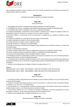 prévia negociação específica, mesmo na parte em que o seu conteúdo se determine por remissão para instrumento de
regulamentação colectiva de trabalho.
Subsecção IV
Informação sobre aspectos relevantes na prestação de trabalho
Artigo 106.º
Dever de informação
1 - O empregador deve informar o trabalhador sobre aspectos relevantes do contrato de trabalho.
2 - O trabalhador deve informar o empregador sobre aspectos relevantes para a prestação da actividade laboral.
3 - O empregador deve prestar ao trabalhador, pelo menos, as seguintes informações:
a) A respectiva identificação, nomeadamente, sendo sociedade, a existência de uma relação de coligação societária, de
participações recíprocas, de domínio ou de grupo, bem como a sede ou domicílio;
b) O local de trabalho ou, não havendo um fixo ou predominante, a indicação de que o trabalho é prestado em várias
localizações;
c) A categoria do trabalhador ou a descrição sumária das funções correspondentes;
d) A data de celebração do contrato e a do início dos seus efeitos;
e) A duração previsível do contrato, se este for celebrado a termo;
f) A duração das férias ou o critério para a sua determinação;
g) Os prazos de aviso prévio a observar pelo empregador e pelo trabalhador para a cessação do contrato, ou o critério para
a sua determinação;
h) O valor e a periodicidade da retribuição;
i) O período normal de trabalho diário e semanal, especificando os casos em que é definido em termos médios;
j) O número da apólice de seguro de acidentes de trabalho e a identificação da entidade seguradora;
l) O instrumento de regulamentação colectiva de trabalho aplicável, se houver.
m) A identificação do fundo de compensação do trabalho ou de mecanismo equivalente, bem como do fundo de garantia de
compensação do trabalho, previstos em legislação específica.
4 - A informação sobre os elementos referidos nas alíneas f) a i) do número anterior pode ser substituída pela referência às
disposições pertinentes da lei, do instrumento de regulamentação colectiva de trabalho aplicável ou do regulamento interno
de empresa.
5 - Constitui contra-ordenação grave a violação do disposto em qualquer alínea do n.º 3.
Alterações
Alterado pelo/a Artigo 2.º do/a Lei n.º 69/2013 - Diário da República n.º 167/2013, Série I de 2013-08-30, em vigor a partir de 2013-10-01
Alterado pelo/a Artigo 2.º do/a Lei n.º 23/2012 - Diário da República n.º 121/2012, Série I de 2012-06-25, em vigor a partir de 2012-08-01
Alterado pelo/a Artigo 1.º do/a Lei n.º 53/2011 - Diário da República n.º 198/2011, Série I de 2011-10-14, em vigor a partir de 2011-11-01
Artigo 107.º
Meios de informação
1 - A informação prevista no artigo anterior deve ser prestada por escrito, podendo constar de um ou de vários documentos,
assinados pelo empregador.
2 - Quando a informação seja prestada através de mais de um documento, um deles deve conter os elementos referidos
nas alíneas a) a d), h) e i) do n.º 3 do artigo anterior.
3 - O dever previsto no n.º 1 do artigo anterior considera-se cumprido quando a informação em causa conste de contrato de
trabalho reduzido a escrito ou de contrato-promessa de contrato de trabalho.
4 - Os documentos referidos nos n.os 1 e 2 devem ser entregues ao trabalhador nos 60 dias subsequentes ao início da
execução do contrato ou, se este cessar antes deste prazo, até ao respectivo termo.
5 - Constitui contra-ordenação grave a violação do disposto nos n.os 1, 2 ou 4.
Artigo 108.º
Informação relativa a prestação de trabalho no estrangeiro
Legislação Consolidada
Versão à data de 08-04-2021 Pág. 40 de 175
 