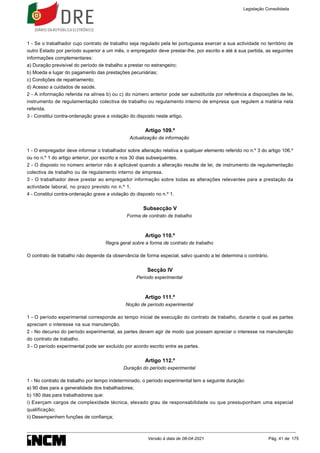 1 - Se o trabalhador cujo contrato de trabalho seja regulado pela lei portuguesa exercer a sua actividade no território de
outro Estado por período superior a um mês, o empregador deve prestar-lhe, por escrito e até à sua partida, as seguintes
informações complementares:
a) Duração previsível do período de trabalho a prestar no estrangeiro;
b) Moeda e lugar do pagamento das prestações pecuniárias;
c) Condições de repatriamento;
d) Acesso a cuidados de saúde.
2 - A informação referida na alínea b) ou c) do número anterior pode ser substituída por referência a disposições de lei,
instrumento de regulamentação colectiva de trabalho ou regulamento interno de empresa que regulem a matéria nela
referida.
3 - Constitui contra-ordenação grave a violação do disposto neste artigo.
Artigo 109.º
Actualização da informação
1 - O empregador deve informar o trabalhador sobre alteração relativa a qualquer elemento referido no n.º 3 do artigo 106.º
ou no n.º 1 do artigo anterior, por escrito e nos 30 dias subsequentes.
2 - O disposto no número anterior não é aplicável quando a alteração resulte de lei, de instrumento de regulamentação
colectiva de trabalho ou de regulamento interno de empresa.
3 - O trabalhador deve prestar ao empregador informação sobre todas as alterações relevantes para a prestação da
actividade laboral, no prazo previsto no n.º 1.
4 - Constitui contra-ordenação grave a violação do disposto no n.º 1.
Subsecção V
Forma de contrato de trabalho
Artigo 110.º
Regra geral sobre a forma de contrato de trabalho
O contrato de trabalho não depende da observância de forma especial, salvo quando a lei determina o contrário.
Secção IV
Período experimental
Artigo 111.º
Noção de período experimental
1 - O período experimental corresponde ao tempo inicial de execução do contrato de trabalho, durante o qual as partes
apreciam o interesse na sua manutenção.
2 - No decurso do período experimental, as partes devem agir de modo que possam apreciar o interesse na manutenção
do contrato de trabalho.
3 - O período experimental pode ser excluído por acordo escrito entre as partes.
Artigo 112.º
Duração do período experimental
1 - No contrato de trabalho por tempo indeterminado, o período experimental tem a seguinte duração:
a) 90 dias para a generalidade dos trabalhadores;
b) 180 dias para trabalhadores que:
i) Exerçam cargos de complexidade técnica, elevado grau de responsabilidade ou que pressuponham uma especial
qualificação;
ii) Desempenhem funções de confiança;
Legislação Consolidada
Versão à data de 08-04-2021 Pág. 41 de 175
 