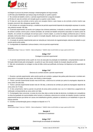 iii) Estejam à procura de primeiro emprego e desempregados de longa duração;
c) 240 dias para trabalhador que exerça cargo de direcção ou quadro superior.
2 - No contrato de trabalho a termo, o período experimental tem a seguinte duração:
a) 30 dias em caso de contrato com duração igual ou superior a seis meses;
b) 15 dias em caso de contrato a termo certo com duração inferior a seis meses ou de contrato a termo incerto cuja
duração previsível não ultrapasse aquele limite.
3 - No contrato em comissão de serviço, a existência de período experimental depende de estipulação expressa no acordo,
não podendo exceder 180 dias.
4 - O período experimental, de acordo com qualquer dos números anteriores, é reduzido ou excluído, consoante a duração
de anterior contrato a termo para a mesma atividade, de contrato de trabalho temporário executado no mesmo posto de
trabalho, de contrato de prestação de serviços para o mesmo objeto, ou ainda de estágio profissional para a mesma
atividade, tenha sido inferior ou igual ou superior à duração daquele, desde que em qualquer dos casos sejam celebrados
pelo mesmo empregador.
5 - A duração do período experimental pode ser reduzida por instrumento de regulamentação colectiva de trabalho ou por
acordo escrito entre partes.
6 - A antiguidade do trabalhador conta-se desde o início do período experimental.
Alterações
Alterado pelo/a Artigo 2.º do/a Lei n.º 93/2019 - Diário da República n.º 169/2019, Série I de 2019-09-04, em vigor a partir de 2019-10-01
Artigo 113.º
Contagem do período experimental
1 - O período experimental conta a partir do início da execução da prestação do trabalhador, compreendendo acção de
formação determinada pelo empregador, na parte em que não exceda metade da duração daquele período.
2 - Não são considerados na contagem os dias de falta, ainda que justificada, de licença, de dispensa ou de suspensão do
contrato.
Artigo 114.º
Denúncia do contrato durante o período experimental
1 - Durante o período experimental, salvo acordo escrito em contrário, qualquer das partes pode denunciar o contrato sem
aviso prévio e invocação de justa causa, nem direito a indemnização.
2 - Tendo o período experimental durado mais de 60 dias, a denúncia do contrato por parte do empregador depende de
aviso prévio de sete dias.
3 - Tendo o período experimental durado mais de 120 dias, a denúncia do contrato por parte do empregador depende de
aviso prévio de 15 dias.
4 - O não cumprimento, total ou parcial, do período de aviso prévio previsto nos n.os 2 e 3 determina o pagamento da
retribuição correspondente ao aviso prévio em falta.
5 - O empregador deve comunicar, no prazo de cinco dias úteis a contar da data da denúncia, à entidade com competência
na área da igualdade de oportunidades entre homens e mulheres a denúncia do contrato de trabalho durante o período
experimental sempre que estiver em causa uma trabalhadora grávida, puérpera ou lactante ou um trabalhador no gozo de
licença parental.
6 - Constitui contraordenação grave a violação do disposto no n.º 5.
Alterações
Alterado pelo/a Artigo 2.º do/a Lei n.º 90/2019 - Diário da República n.º 169/2019, Série I de 2019-09-04, em vigor a partir de 2019-10-04
Secção V
Actividade do trabalhador
Artigo 115.º
Determinação da actividade do trabalhador
Legislação Consolidada
Versão à data de 08-04-2021 Pág. 42 de 175
 