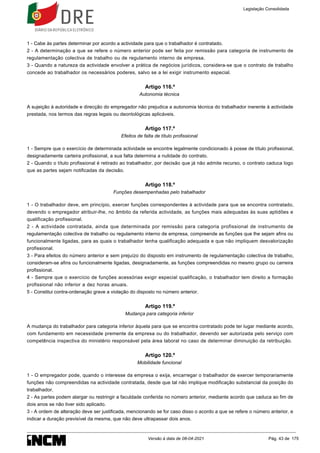 1 - Cabe às partes determinar por acordo a actividade para que o trabalhador é contratado.
2 - A determinação a que se refere o número anterior pode ser feita por remissão para categoria de instrumento de
regulamentação colectiva de trabalho ou de regulamento interno de empresa.
3 - Quando a natureza da actividade envolver a prática de negócios jurídicos, considera-se que o contrato de trabalho
concede ao trabalhador os necessários poderes, salvo se a lei exigir instrumento especial.
Artigo 116.º
Autonomia técnica
A sujeição à autoridade e direcção do empregador não prejudica a autonomia técnica do trabalhador inerente à actividade
prestada, nos termos das regras legais ou deontológicas aplicáveis.
Artigo 117.º
Efeitos de falta de título profissional
1 - Sempre que o exercício de determinada actividade se encontre legalmente condicionado à posse de título profissional,
designadamente carteira profissional, a sua falta determina a nulidade do contrato.
2 - Quando o título profissional é retirado ao trabalhador, por decisão que já não admite recurso, o contrato caduca logo
que as partes sejam notificadas da decisão.
Artigo 118.º
Funções desempenhadas pelo trabalhador
1 - O trabalhador deve, em princípio, exercer funções correspondentes à actividade para que se encontra contratado,
devendo o empregador atribuir-lhe, no âmbito da referida actividade, as funções mais adequadas às suas aptidões e
qualificação profissional.
2 - A actividade contratada, ainda que determinada por remissão para categoria profissional de instrumento de
regulamentação colectiva de trabalho ou regulamento interno de empresa, compreende as funções que lhe sejam afins ou
funcionalmente ligadas, para as quais o trabalhador tenha qualificação adequada e que não impliquem desvalorização
profissional.
3 - Para efeitos do número anterior e sem prejuízo do disposto em instrumento de regulamentação colectiva de trabalho,
consideram-se afins ou funcionalmente ligadas, designadamente, as funções compreendidas no mesmo grupo ou carreira
profissional.
4 - Sempre que o exercício de funções acessórias exigir especial qualificação, o trabalhador tem direito a formação
profissional não inferior a dez horas anuais.
5 - Constitui contra-ordenação grave a violação do disposto no número anterior.
Artigo 119.º
Mudança para categoria inferior
A mudança do trabalhador para categoria inferior àquela para que se encontra contratado pode ter lugar mediante acordo,
com fundamento em necessidade premente da empresa ou do trabalhador, devendo ser autorizada pelo serviço com
competência inspectiva do ministério responsável pela área laboral no caso de determinar diminuição da retribuição.
Artigo 120.º
Mobilidade funcional
1 - O empregador pode, quando o interesse da empresa o exija, encarregar o trabalhador de exercer temporariamente
funções não compreendidas na actividade contratada, desde que tal não implique modificação substancial da posição do
trabalhador.
2 - As partes podem alargar ou restringir a faculdade conferida no número anterior, mediante acordo que caduca ao fim de
dois anos se não tiver sido aplicado.
3 - A ordem de alteração deve ser justificada, mencionando se for caso disso o acordo a que se refere o número anterior, e
indicar a duração previsível da mesma, que não deve ultrapassar dois anos.
Legislação Consolidada
Versão à data de 08-04-2021 Pág. 43 de 175
 
