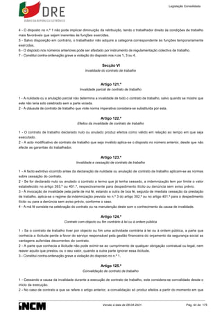 4 - O disposto no n.º 1 não pode implicar diminuição da retribuição, tendo o trabalhador direito às condições de trabalho
mais favoráveis que sejam inerentes às funções exercidas.
5 - Salvo disposição em contrário, o trabalhador não adquire a categoria correspondente às funções temporariamente
exercidas.
6 - O disposto nos números anteriores pode ser afastado por instrumento de regulamentação colectiva de trabalho.
7 - Constitui contra-ordenação grave a violação do disposto nos n.os 1, 3 ou 4.
Secção VI
Invalidade do contrato de trabalho
Artigo 121.º
Invalidade parcial de contrato de trabalho
1 - A nulidade ou a anulação parcial não determina a invalidade de todo o contrato de trabalho, salvo quando se mostre que
este não teria sido celebrado sem a parte viciada.
2 - A cláusula de contrato de trabalho que viole norma imperativa considera-se substituída por esta.
Artigo 122.º
Efeitos da invalidade de contrato de trabalho
1 - O contrato de trabalho declarado nulo ou anulado produz efeitos como válido em relação ao tempo em que seja
executado.
2 - A acto modificativo de contrato de trabalho que seja inválido aplica-se o disposto no número anterior, desde que não
afecte as garantias do trabalhador.
Artigo 123.º
Invalidade e cessação de contrato de trabalho
1 - A facto extintivo ocorrido antes da declaração de nulidade ou anulação de contrato de trabalho aplicam-se as normas
sobre cessação do contrato.
2 - Se for declarado nulo ou anulado o contrato a termo que já tenha cessado, a indemnização tem por limite o valor
estabelecido no artigo 393.º ou 401.º, respectivamente para despedimento ilícito ou denúncia sem aviso prévio.
3 - À invocação de invalidade pela parte de má fé, estando a outra de boa fé, seguida de imediata cessação da prestação
de trabalho, aplica-se o regime da indemnização prevista no n.º 3 do artigo 392.º ou no artigo 401.º para o despedimento
ilícito ou para a denúncia sem aviso prévio, conforme o caso.
4 - A má fé consiste na celebração do contrato ou na manutenção deste com o conhecimento da causa de invalidade.
Artigo 124.º
Contrato com objecto ou fim contrário à lei ou à ordem pública
1 - Se o contrato de trabalho tiver por objecto ou fim uma actividade contrária à lei ou à ordem pública, a parte que
conhecia a ilicitude perde a favor do serviço responsável pela gestão financeira do orçamento da segurança social as
vantagens auferidas decorrentes do contrato.
2 - A parte que conhecia a ilicitude não pode eximir-se ao cumprimento de qualquer obrigação contratual ou legal, nem
reaver aquilo que prestou ou o seu valor, quando a outra parte ignorar essa ilicitude.
3 - Constitui contra-ordenação grave a violação do disposto no n.º 1.
Artigo 125.º
Convalidação de contrato de trabalho
1 - Cessando a causa da invalidade durante a execução de contrato de trabalho, este considera-se convalidado desde o
início da execução.
2 - No caso de contrato a que se refere o artigo anterior, a convalidação só produz efeitos a partir do momento em que
Legislação Consolidada
Versão à data de 08-04-2021 Pág. 44 de 175
 